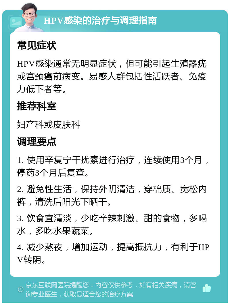 HPV感染的治疗与调理指南 常见症状 HPV感染通常无明显症状，但可能引起生殖器疣或宫颈癌前病变。易感人群包括性活跃者、免疫力低下者等。 推荐科室 妇产科或皮肤科 调理要点 1. 使用辛复宁干扰素进行治疗，连续使用3个月，停药3个月后复查。 2. 避免性生活，保持外阴清洁，穿棉质、宽松内裤，清洗后阳光下晒干。 3. 饮食宜清淡，少吃辛辣刺激、甜的食物，多喝水，多吃水果蔬菜。 4. 减少熬夜，增加运动，提高抵抗力，有利于HPV转阴。