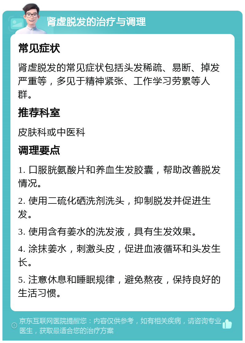 肾虚脱发的治疗与调理 常见症状 肾虚脱发的常见症状包括头发稀疏、易断、掉发严重等，多见于精神紧张、工作学习劳累等人群。 推荐科室 皮肤科或中医科 调理要点 1. 口服胱氨酸片和养血生发胶囊，帮助改善脱发情况。 2. 使用二硫化硒洗剂洗头，抑制脱发并促进生发。 3. 使用含有姜水的洗发液，具有生发效果。 4. 涂抹姜水，刺激头皮，促进血液循环和头发生长。 5. 注意休息和睡眠规律，避免熬夜，保持良好的生活习惯。