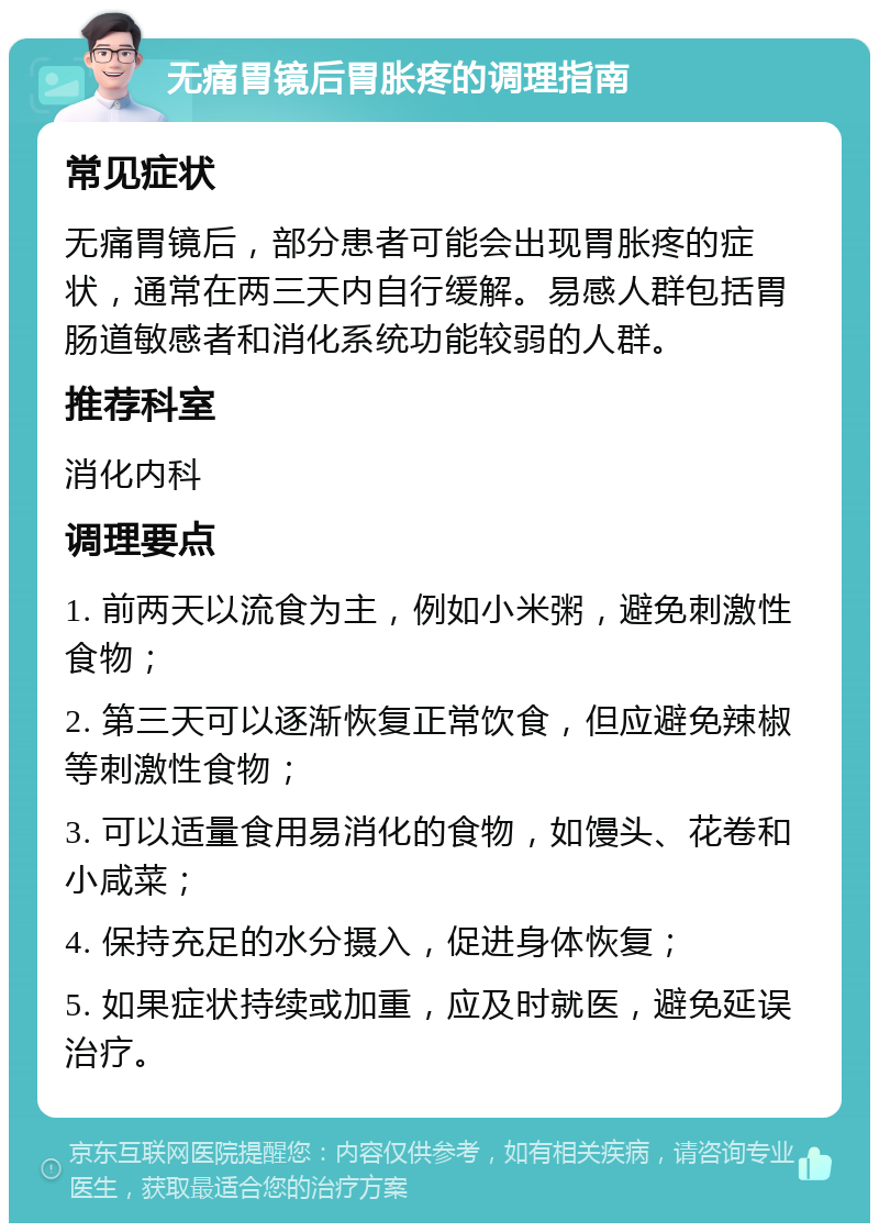 无痛胃镜后胃胀疼的调理指南 常见症状 无痛胃镜后，部分患者可能会出现胃胀疼的症状，通常在两三天内自行缓解。易感人群包括胃肠道敏感者和消化系统功能较弱的人群。 推荐科室 消化内科 调理要点 1. 前两天以流食为主，例如小米粥，避免刺激性食物； 2. 第三天可以逐渐恢复正常饮食，但应避免辣椒等刺激性食物； 3. 可以适量食用易消化的食物，如馒头、花卷和小咸菜； 4. 保持充足的水分摄入，促进身体恢复； 5. 如果症状持续或加重，应及时就医，避免延误治疗。