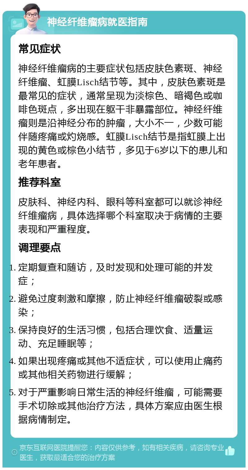 神经纤维瘤病就医指南 常见症状 神经纤维瘤病的主要症状包括皮肤色素斑、神经纤维瘤、虹膜Lisch结节等。其中，皮肤色素斑是最常见的症状，通常呈现为淡棕色、暗褐色或咖啡色斑点，多出现在躯干非暴露部位。神经纤维瘤则是沿神经分布的肿瘤，大小不一，少数可能伴随疼痛或灼烧感。虹膜Lisch结节是指虹膜上出现的黄色或棕色小结节，多见于6岁以下的患儿和老年患者。 推荐科室 皮肤科、神经内科、眼科等科室都可以就诊神经纤维瘤病，具体选择哪个科室取决于病情的主要表现和严重程度。 调理要点 定期复查和随访，及时发现和处理可能的并发症； 避免过度刺激和摩擦，防止神经纤维瘤破裂或感染； 保持良好的生活习惯，包括合理饮食、适量运动、充足睡眠等； 如果出现疼痛或其他不适症状，可以使用止痛药或其他相关药物进行缓解； 对于严重影响日常生活的神经纤维瘤，可能需要手术切除或其他治疗方法，具体方案应由医生根据病情制定。