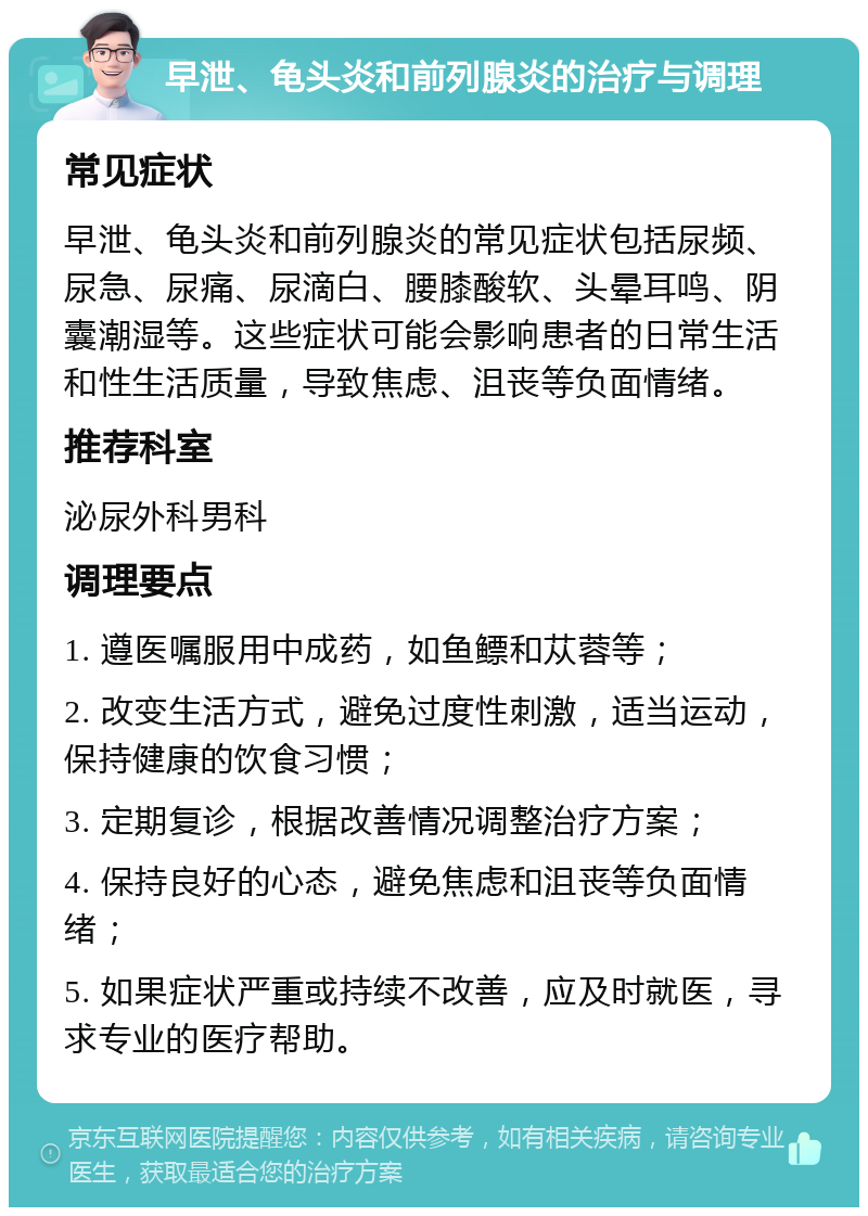 早泄、龟头炎和前列腺炎的治疗与调理 常见症状 早泄、龟头炎和前列腺炎的常见症状包括尿频、尿急、尿痛、尿滴白、腰膝酸软、头晕耳鸣、阴囊潮湿等。这些症状可能会影响患者的日常生活和性生活质量，导致焦虑、沮丧等负面情绪。 推荐科室 泌尿外科男科 调理要点 1. 遵医嘱服用中成药，如鱼鳔和苁蓉等； 2. 改变生活方式，避免过度性刺激，适当运动，保持健康的饮食习惯； 3. 定期复诊，根据改善情况调整治疗方案； 4. 保持良好的心态，避免焦虑和沮丧等负面情绪； 5. 如果症状严重或持续不改善，应及时就医，寻求专业的医疗帮助。