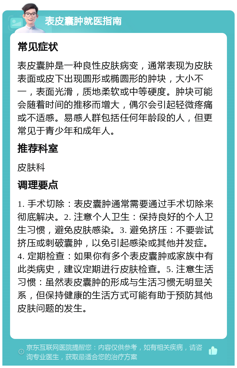 表皮囊肿就医指南 常见症状 表皮囊肿是一种良性皮肤病变，通常表现为皮肤表面或皮下出现圆形或椭圆形的肿块，大小不一，表面光滑，质地柔软或中等硬度。肿块可能会随着时间的推移而增大，偶尔会引起轻微疼痛或不适感。易感人群包括任何年龄段的人，但更常见于青少年和成年人。 推荐科室 皮肤科 调理要点 1. 手术切除：表皮囊肿通常需要通过手术切除来彻底解决。2. 注意个人卫生：保持良好的个人卫生习惯，避免皮肤感染。3. 避免挤压：不要尝试挤压或刺破囊肿，以免引起感染或其他并发症。4. 定期检查：如果你有多个表皮囊肿或家族中有此类病史，建议定期进行皮肤检查。5. 注意生活习惯：虽然表皮囊肿的形成与生活习惯无明显关系，但保持健康的生活方式可能有助于预防其他皮肤问题的发生。