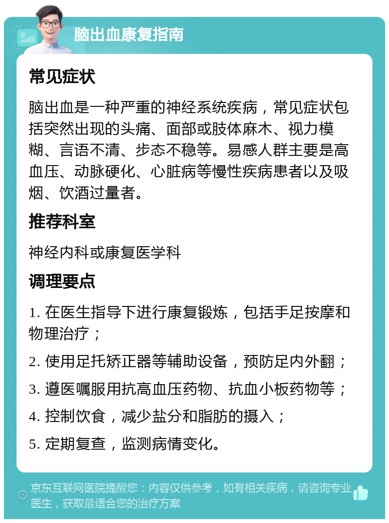 脑出血康复指南 常见症状 脑出血是一种严重的神经系统疾病，常见症状包括突然出现的头痛、面部或肢体麻木、视力模糊、言语不清、步态不稳等。易感人群主要是高血压、动脉硬化、心脏病等慢性疾病患者以及吸烟、饮酒过量者。 推荐科室 神经内科或康复医学科 调理要点 1. 在医生指导下进行康复锻炼，包括手足按摩和物理治疗； 2. 使用足托矫正器等辅助设备，预防足内外翻； 3. 遵医嘱服用抗高血压药物、抗血小板药物等； 4. 控制饮食，减少盐分和脂肪的摄入； 5. 定期复查，监测病情变化。