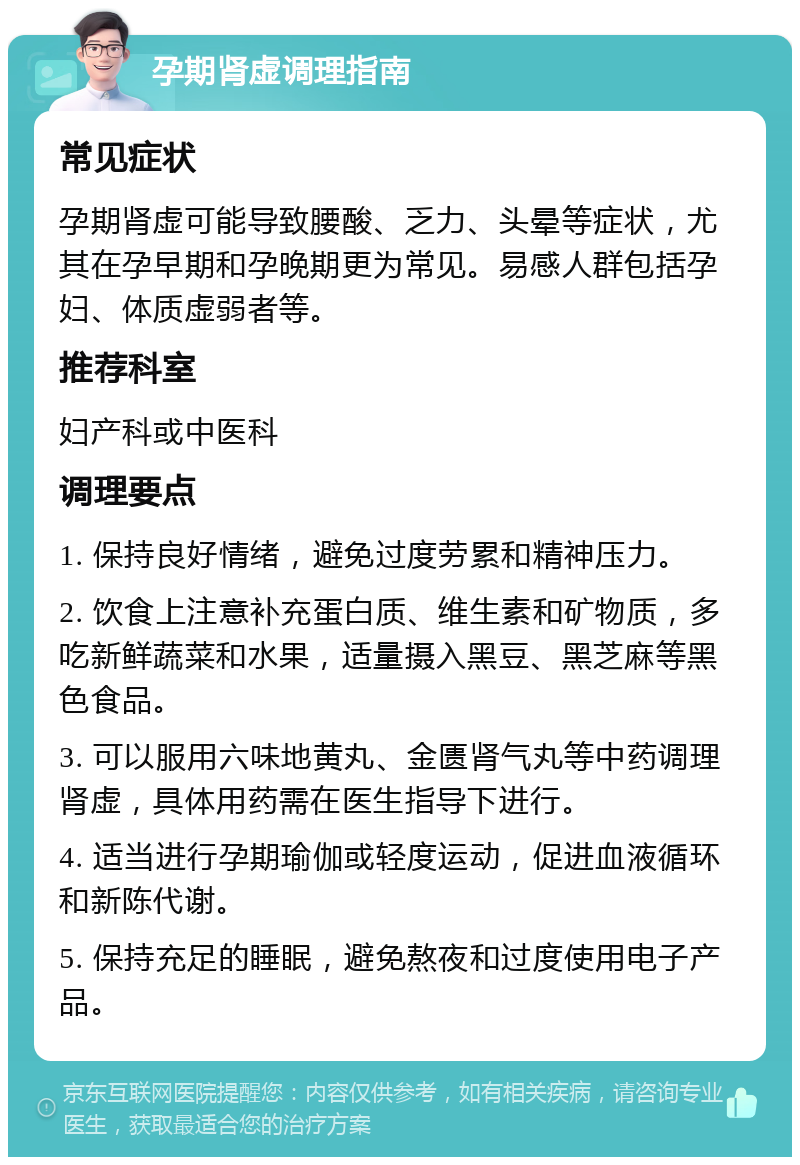 孕期肾虚调理指南 常见症状 孕期肾虚可能导致腰酸、乏力、头晕等症状，尤其在孕早期和孕晚期更为常见。易感人群包括孕妇、体质虚弱者等。 推荐科室 妇产科或中医科 调理要点 1. 保持良好情绪，避免过度劳累和精神压力。 2. 饮食上注意补充蛋白质、维生素和矿物质，多吃新鲜蔬菜和水果，适量摄入黑豆、黑芝麻等黑色食品。 3. 可以服用六味地黄丸、金匮肾气丸等中药调理肾虚，具体用药需在医生指导下进行。 4. 适当进行孕期瑜伽或轻度运动，促进血液循环和新陈代谢。 5. 保持充足的睡眠，避免熬夜和过度使用电子产品。