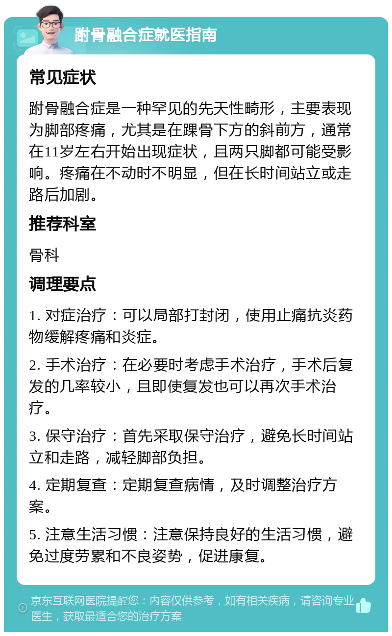 跗骨融合症就医指南 常见症状 跗骨融合症是一种罕见的先天性畸形，主要表现为脚部疼痛，尤其是在踝骨下方的斜前方，通常在11岁左右开始出现症状，且两只脚都可能受影响。疼痛在不动时不明显，但在长时间站立或走路后加剧。 推荐科室 骨科 调理要点 1. 对症治疗：可以局部打封闭，使用止痛抗炎药物缓解疼痛和炎症。 2. 手术治疗：在必要时考虑手术治疗，手术后复发的几率较小，且即使复发也可以再次手术治疗。 3. 保守治疗：首先采取保守治疗，避免长时间站立和走路，减轻脚部负担。 4. 定期复查：定期复查病情，及时调整治疗方案。 5. 注意生活习惯：注意保持良好的生活习惯，避免过度劳累和不良姿势，促进康复。