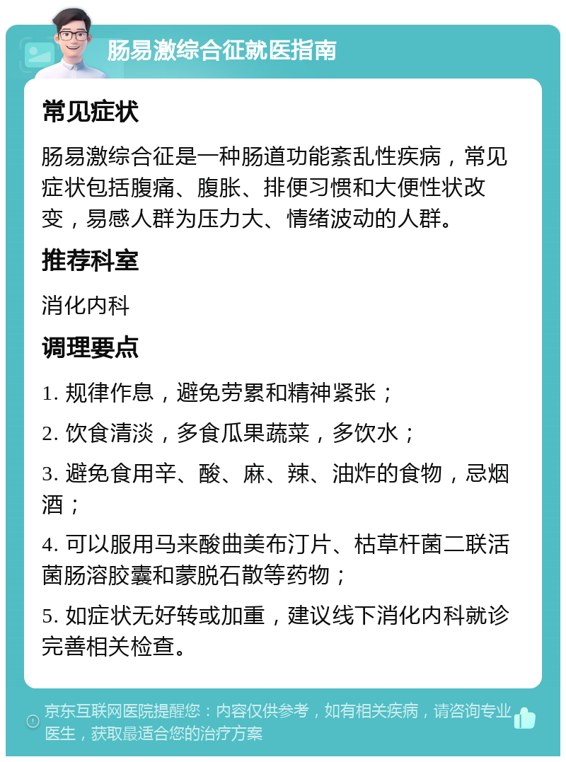 肠易激综合征就医指南 常见症状 肠易激综合征是一种肠道功能紊乱性疾病，常见症状包括腹痛、腹胀、排便习惯和大便性状改变，易感人群为压力大、情绪波动的人群。 推荐科室 消化内科 调理要点 1. 规律作息，避免劳累和精神紧张； 2. 饮食清淡，多食瓜果蔬菜，多饮水； 3. 避免食用辛、酸、麻、辣、油炸的食物，忌烟酒； 4. 可以服用马来酸曲美布汀片、枯草杆菌二联活菌肠溶胶囊和蒙脱石散等药物； 5. 如症状无好转或加重，建议线下消化内科就诊完善相关检查。