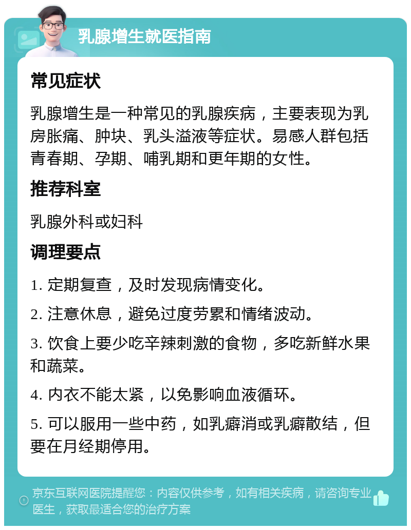 乳腺增生就医指南 常见症状 乳腺增生是一种常见的乳腺疾病，主要表现为乳房胀痛、肿块、乳头溢液等症状。易感人群包括青春期、孕期、哺乳期和更年期的女性。 推荐科室 乳腺外科或妇科 调理要点 1. 定期复查，及时发现病情变化。 2. 注意休息，避免过度劳累和情绪波动。 3. 饮食上要少吃辛辣刺激的食物，多吃新鲜水果和蔬菜。 4. 内衣不能太紧，以免影响血液循环。 5. 可以服用一些中药，如乳癖消或乳癖散结，但要在月经期停用。