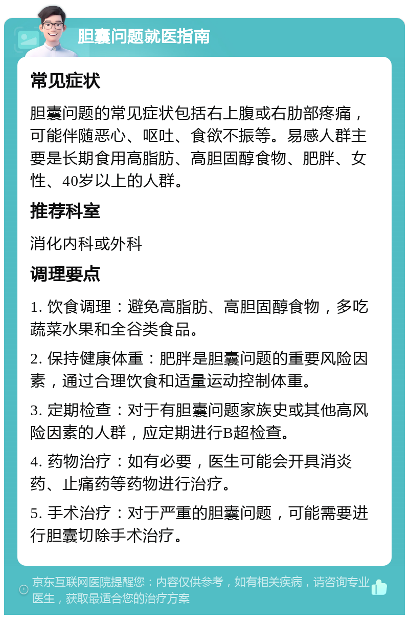 胆囊问题就医指南 常见症状 胆囊问题的常见症状包括右上腹或右肋部疼痛，可能伴随恶心、呕吐、食欲不振等。易感人群主要是长期食用高脂肪、高胆固醇食物、肥胖、女性、40岁以上的人群。 推荐科室 消化内科或外科 调理要点 1. 饮食调理：避免高脂肪、高胆固醇食物，多吃蔬菜水果和全谷类食品。 2. 保持健康体重：肥胖是胆囊问题的重要风险因素，通过合理饮食和适量运动控制体重。 3. 定期检查：对于有胆囊问题家族史或其他高风险因素的人群，应定期进行B超检查。 4. 药物治疗：如有必要，医生可能会开具消炎药、止痛药等药物进行治疗。 5. 手术治疗：对于严重的胆囊问题，可能需要进行胆囊切除手术治疗。