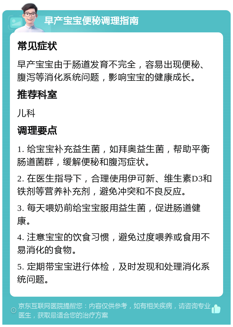 早产宝宝便秘调理指南 常见症状 早产宝宝由于肠道发育不完全，容易出现便秘、腹泻等消化系统问题，影响宝宝的健康成长。 推荐科室 儿科 调理要点 1. 给宝宝补充益生菌，如拜奥益生菌，帮助平衡肠道菌群，缓解便秘和腹泻症状。 2. 在医生指导下，合理使用伊可新、维生素D3和铁剂等营养补充剂，避免冲突和不良反应。 3. 每天喂奶前给宝宝服用益生菌，促进肠道健康。 4. 注意宝宝的饮食习惯，避免过度喂养或食用不易消化的食物。 5. 定期带宝宝进行体检，及时发现和处理消化系统问题。