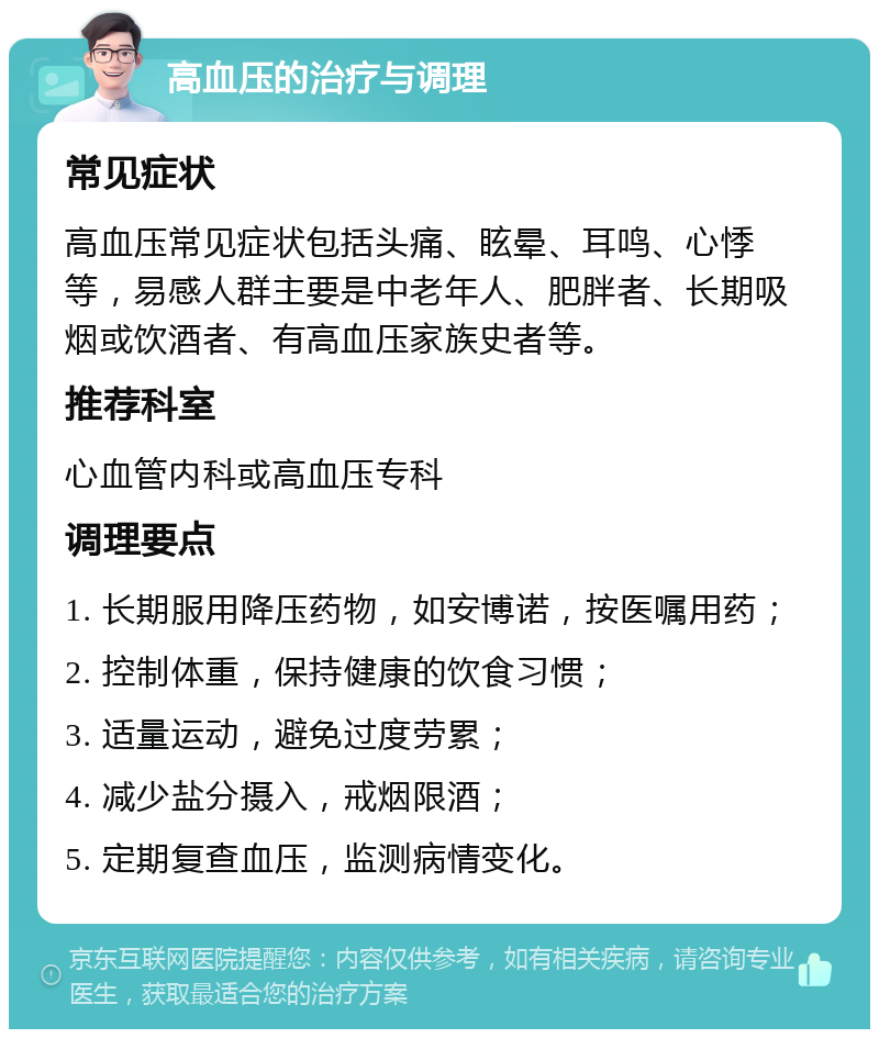 高血压的治疗与调理 常见症状 高血压常见症状包括头痛、眩晕、耳鸣、心悸等，易感人群主要是中老年人、肥胖者、长期吸烟或饮酒者、有高血压家族史者等。 推荐科室 心血管内科或高血压专科 调理要点 1. 长期服用降压药物，如安博诺，按医嘱用药； 2. 控制体重，保持健康的饮食习惯； 3. 适量运动，避免过度劳累； 4. 减少盐分摄入，戒烟限酒； 5. 定期复查血压，监测病情变化。