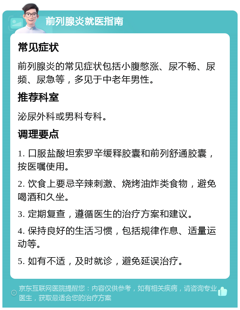 前列腺炎就医指南 常见症状 前列腺炎的常见症状包括小腹憋涨、尿不畅、尿频、尿急等，多见于中老年男性。 推荐科室 泌尿外科或男科专科。 调理要点 1. 口服盐酸坦索罗辛缓释胶囊和前列舒通胶囊，按医嘱使用。 2. 饮食上要忌辛辣刺激、烧烤油炸类食物，避免喝酒和久坐。 3. 定期复查，遵循医生的治疗方案和建议。 4. 保持良好的生活习惯，包括规律作息、适量运动等。 5. 如有不适，及时就诊，避免延误治疗。