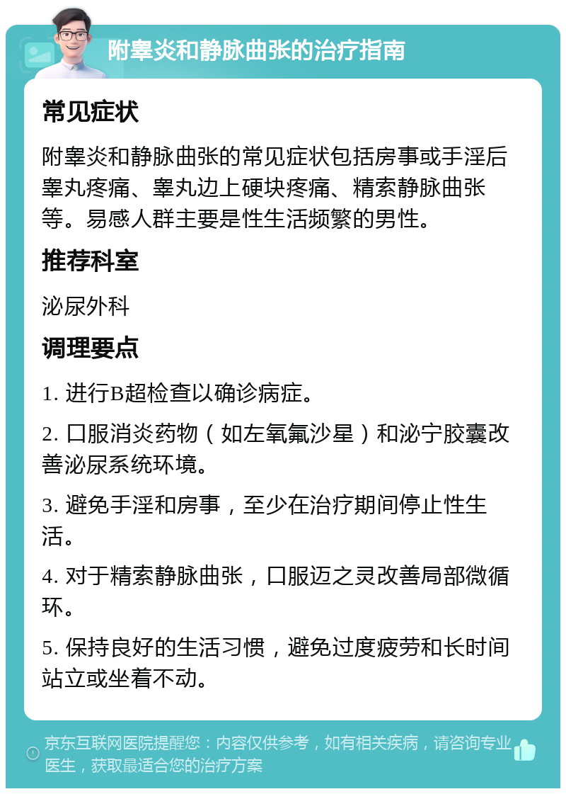 附睾炎和静脉曲张的治疗指南 常见症状 附睾炎和静脉曲张的常见症状包括房事或手淫后睾丸疼痛、睾丸边上硬块疼痛、精索静脉曲张等。易感人群主要是性生活频繁的男性。 推荐科室 泌尿外科 调理要点 1. 进行B超检查以确诊病症。 2. 口服消炎药物（如左氧氟沙星）和泌宁胶囊改善泌尿系统环境。 3. 避免手淫和房事，至少在治疗期间停止性生活。 4. 对于精索静脉曲张，口服迈之灵改善局部微循环。 5. 保持良好的生活习惯，避免过度疲劳和长时间站立或坐着不动。