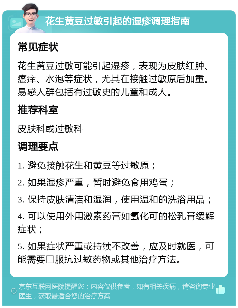 花生黄豆过敏引起的湿疹调理指南 常见症状 花生黄豆过敏可能引起湿疹，表现为皮肤红肿、瘙痒、水泡等症状，尤其在接触过敏原后加重。易感人群包括有过敏史的儿童和成人。 推荐科室 皮肤科或过敏科 调理要点 1. 避免接触花生和黄豆等过敏原； 2. 如果湿疹严重，暂时避免食用鸡蛋； 3. 保持皮肤清洁和湿润，使用温和的洗浴用品； 4. 可以使用外用激素药膏如氢化可的松乳膏缓解症状； 5. 如果症状严重或持续不改善，应及时就医，可能需要口服抗过敏药物或其他治疗方法。