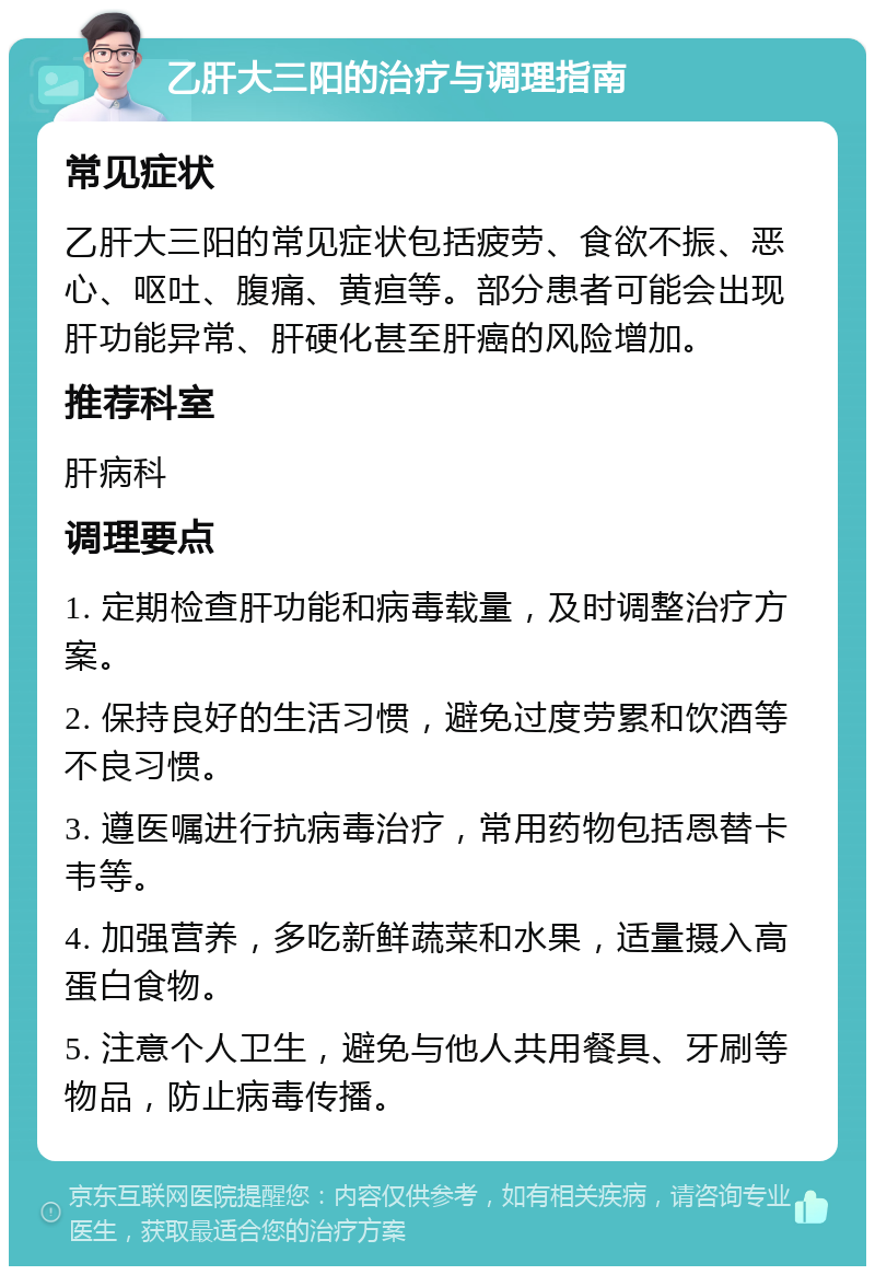 乙肝大三阳的治疗与调理指南 常见症状 乙肝大三阳的常见症状包括疲劳、食欲不振、恶心、呕吐、腹痛、黄疸等。部分患者可能会出现肝功能异常、肝硬化甚至肝癌的风险增加。 推荐科室 肝病科 调理要点 1. 定期检查肝功能和病毒载量，及时调整治疗方案。 2. 保持良好的生活习惯，避免过度劳累和饮酒等不良习惯。 3. 遵医嘱进行抗病毒治疗，常用药物包括恩替卡韦等。 4. 加强营养，多吃新鲜蔬菜和水果，适量摄入高蛋白食物。 5. 注意个人卫生，避免与他人共用餐具、牙刷等物品，防止病毒传播。