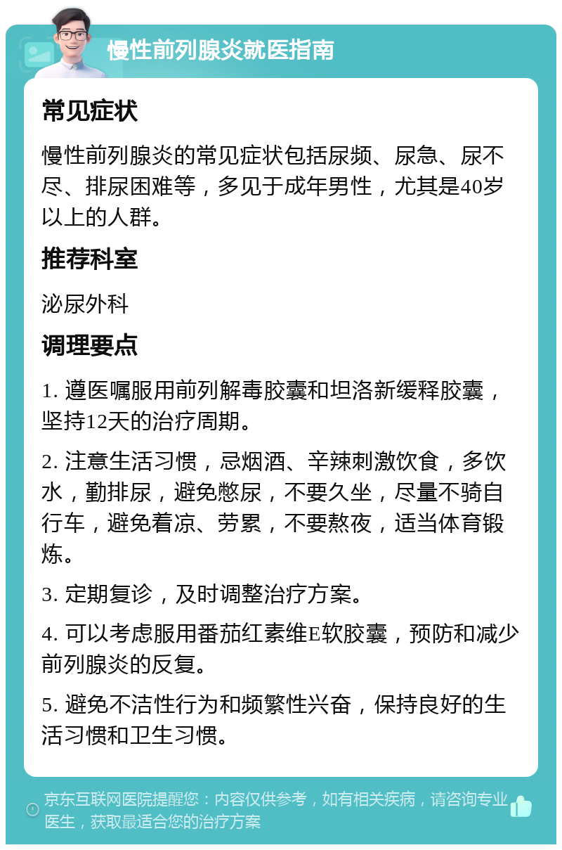 慢性前列腺炎就医指南 常见症状 慢性前列腺炎的常见症状包括尿频、尿急、尿不尽、排尿困难等，多见于成年男性，尤其是40岁以上的人群。 推荐科室 泌尿外科 调理要点 1. 遵医嘱服用前列解毒胶囊和坦洛新缓释胶囊，坚持12天的治疗周期。 2. 注意生活习惯，忌烟酒、辛辣刺激饮食，多饮水，勤排尿，避免憋尿，不要久坐，尽量不骑自行车，避免着凉、劳累，不要熬夜，适当体育锻炼。 3. 定期复诊，及时调整治疗方案。 4. 可以考虑服用番茄红素维E软胶囊，预防和减少前列腺炎的反复。 5. 避免不洁性行为和频繁性兴奋，保持良好的生活习惯和卫生习惯。