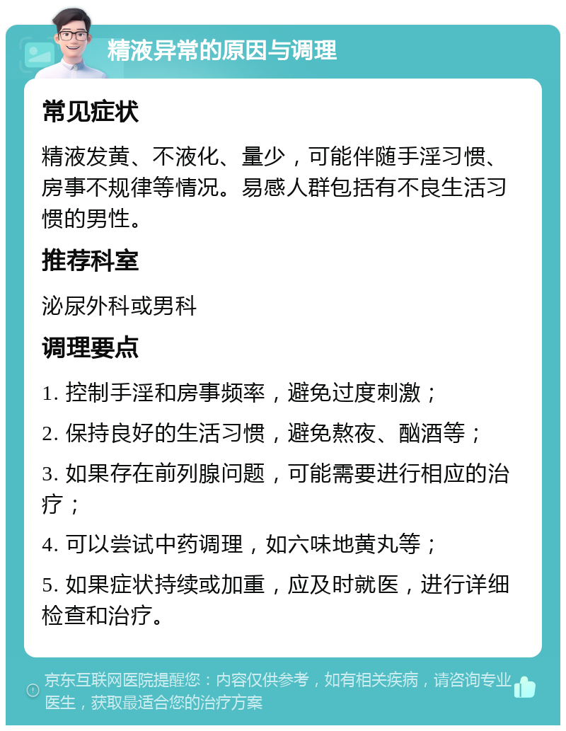 精液异常的原因与调理 常见症状 精液发黄、不液化、量少，可能伴随手淫习惯、房事不规律等情况。易感人群包括有不良生活习惯的男性。 推荐科室 泌尿外科或男科 调理要点 1. 控制手淫和房事频率，避免过度刺激； 2. 保持良好的生活习惯，避免熬夜、酗酒等； 3. 如果存在前列腺问题，可能需要进行相应的治疗； 4. 可以尝试中药调理，如六味地黄丸等； 5. 如果症状持续或加重，应及时就医，进行详细检查和治疗。