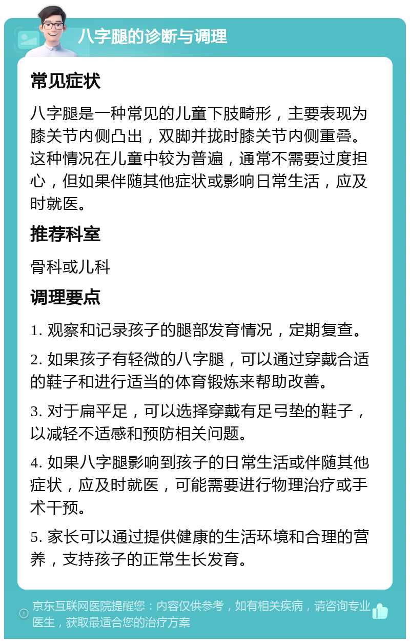 八字腿的诊断与调理 常见症状 八字腿是一种常见的儿童下肢畸形，主要表现为膝关节内侧凸出，双脚并拢时膝关节内侧重叠。这种情况在儿童中较为普遍，通常不需要过度担心，但如果伴随其他症状或影响日常生活，应及时就医。 推荐科室 骨科或儿科 调理要点 1. 观察和记录孩子的腿部发育情况，定期复查。 2. 如果孩子有轻微的八字腿，可以通过穿戴合适的鞋子和进行适当的体育锻炼来帮助改善。 3. 对于扁平足，可以选择穿戴有足弓垫的鞋子，以减轻不适感和预防相关问题。 4. 如果八字腿影响到孩子的日常生活或伴随其他症状，应及时就医，可能需要进行物理治疗或手术干预。 5. 家长可以通过提供健康的生活环境和合理的营养，支持孩子的正常生长发育。