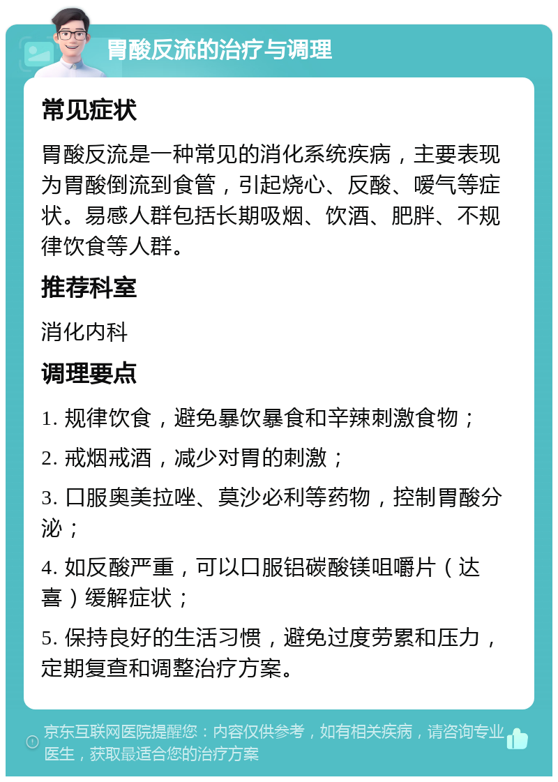 胃酸反流的治疗与调理 常见症状 胃酸反流是一种常见的消化系统疾病，主要表现为胃酸倒流到食管，引起烧心、反酸、嗳气等症状。易感人群包括长期吸烟、饮酒、肥胖、不规律饮食等人群。 推荐科室 消化内科 调理要点 1. 规律饮食，避免暴饮暴食和辛辣刺激食物； 2. 戒烟戒酒，减少对胃的刺激； 3. 口服奥美拉唑、莫沙必利等药物，控制胃酸分泌； 4. 如反酸严重，可以口服铝碳酸镁咀嚼片（达喜）缓解症状； 5. 保持良好的生活习惯，避免过度劳累和压力，定期复查和调整治疗方案。