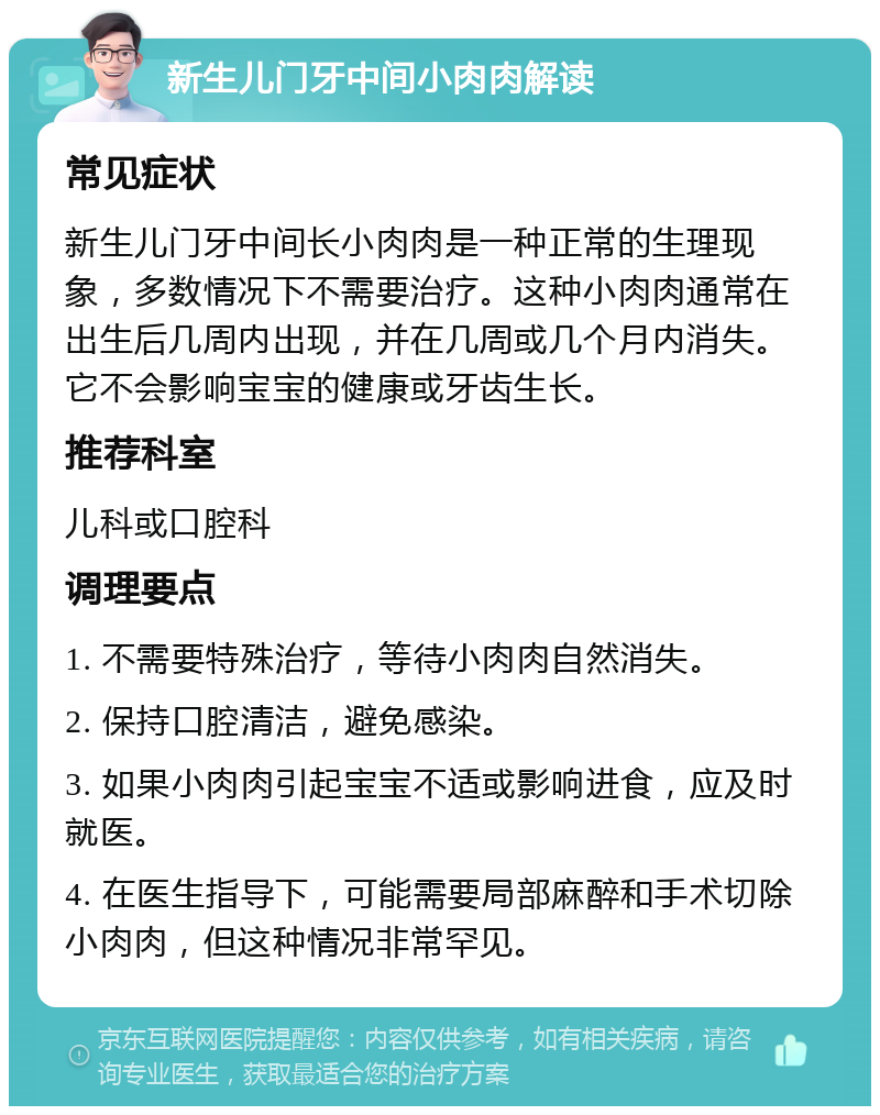 新生儿门牙中间小肉肉解读 常见症状 新生儿门牙中间长小肉肉是一种正常的生理现象，多数情况下不需要治疗。这种小肉肉通常在出生后几周内出现，并在几周或几个月内消失。它不会影响宝宝的健康或牙齿生长。 推荐科室 儿科或口腔科 调理要点 1. 不需要特殊治疗，等待小肉肉自然消失。 2. 保持口腔清洁，避免感染。 3. 如果小肉肉引起宝宝不适或影响进食，应及时就医。 4. 在医生指导下，可能需要局部麻醉和手术切除小肉肉，但这种情况非常罕见。