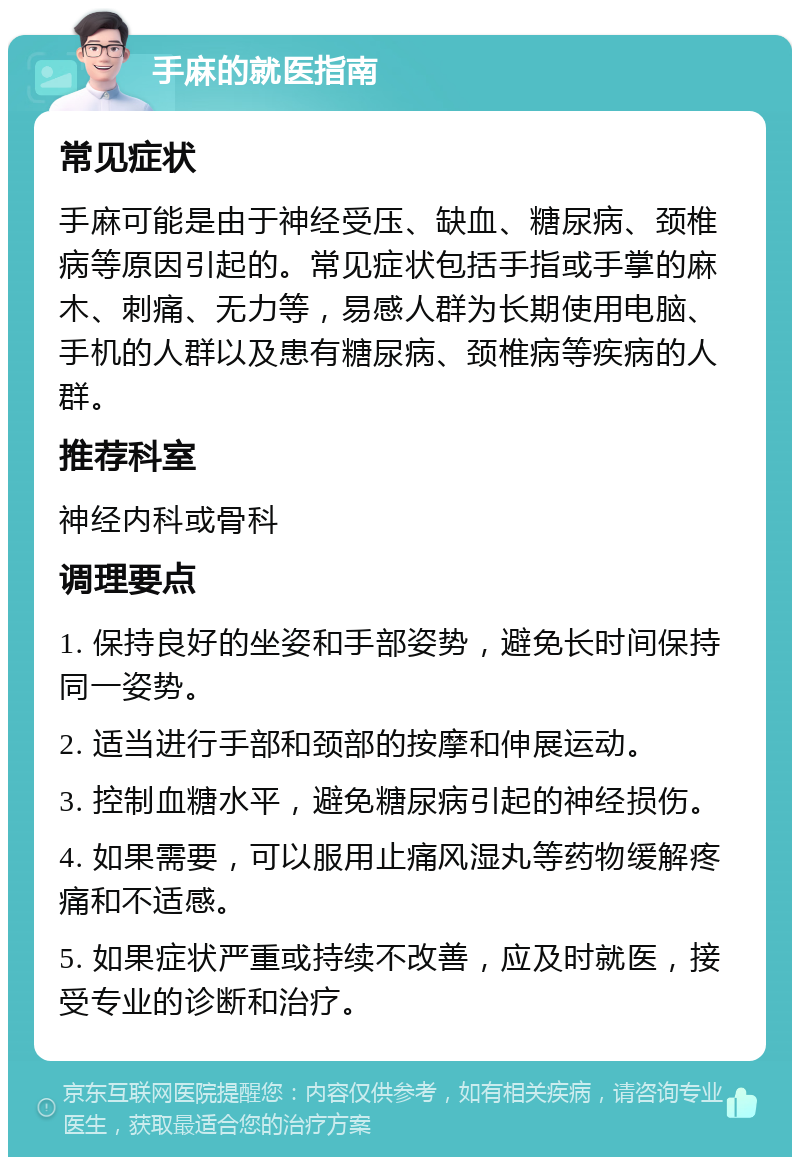 手麻的就医指南 常见症状 手麻可能是由于神经受压、缺血、糖尿病、颈椎病等原因引起的。常见症状包括手指或手掌的麻木、刺痛、无力等，易感人群为长期使用电脑、手机的人群以及患有糖尿病、颈椎病等疾病的人群。 推荐科室 神经内科或骨科 调理要点 1. 保持良好的坐姿和手部姿势，避免长时间保持同一姿势。 2. 适当进行手部和颈部的按摩和伸展运动。 3. 控制血糖水平，避免糖尿病引起的神经损伤。 4. 如果需要，可以服用止痛风湿丸等药物缓解疼痛和不适感。 5. 如果症状严重或持续不改善，应及时就医，接受专业的诊断和治疗。