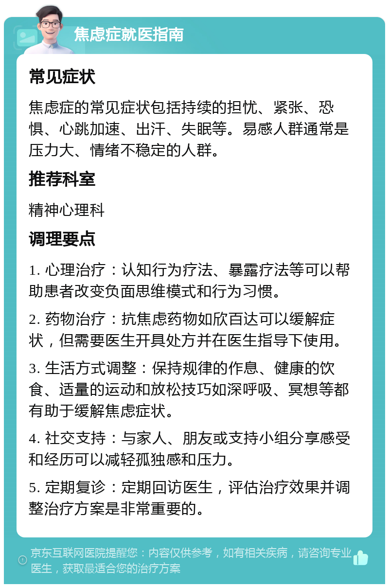 焦虑症就医指南 常见症状 焦虑症的常见症状包括持续的担忧、紧张、恐惧、心跳加速、出汗、失眠等。易感人群通常是压力大、情绪不稳定的人群。 推荐科室 精神心理科 调理要点 1. 心理治疗：认知行为疗法、暴露疗法等可以帮助患者改变负面思维模式和行为习惯。 2. 药物治疗：抗焦虑药物如欣百达可以缓解症状，但需要医生开具处方并在医生指导下使用。 3. 生活方式调整：保持规律的作息、健康的饮食、适量的运动和放松技巧如深呼吸、冥想等都有助于缓解焦虑症状。 4. 社交支持：与家人、朋友或支持小组分享感受和经历可以减轻孤独感和压力。 5. 定期复诊：定期回访医生，评估治疗效果并调整治疗方案是非常重要的。