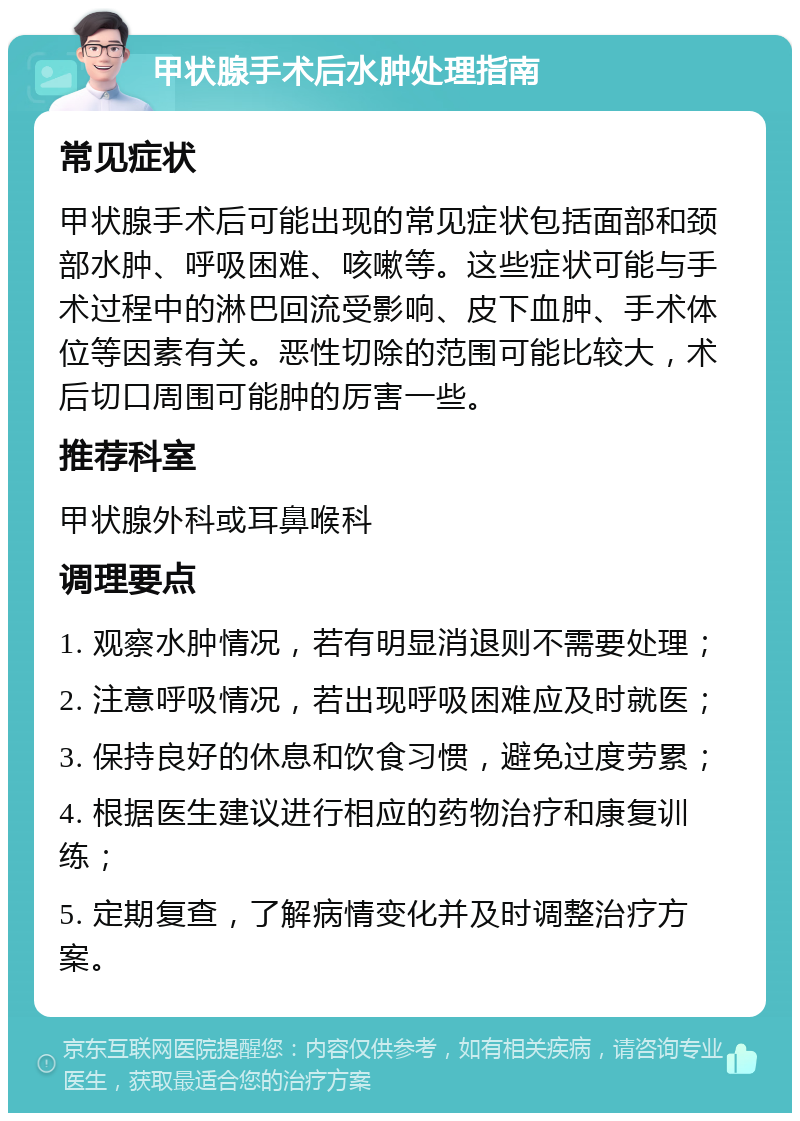 甲状腺手术后水肿处理指南 常见症状 甲状腺手术后可能出现的常见症状包括面部和颈部水肿、呼吸困难、咳嗽等。这些症状可能与手术过程中的淋巴回流受影响、皮下血肿、手术体位等因素有关。恶性切除的范围可能比较大，术后切口周围可能肿的厉害一些。 推荐科室 甲状腺外科或耳鼻喉科 调理要点 1. 观察水肿情况，若有明显消退则不需要处理； 2. 注意呼吸情况，若出现呼吸困难应及时就医； 3. 保持良好的休息和饮食习惯，避免过度劳累； 4. 根据医生建议进行相应的药物治疗和康复训练； 5. 定期复查，了解病情变化并及时调整治疗方案。