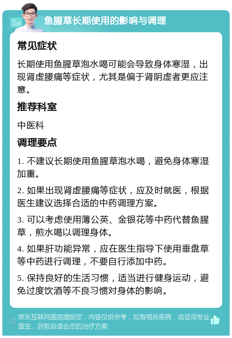 鱼腥草长期使用的影响与调理 常见症状 长期使用鱼腥草泡水喝可能会导致身体寒湿，出现肾虚腰痛等症状，尤其是偏于肾阴虚者更应注意。 推荐科室 中医科 调理要点 1. 不建议长期使用鱼腥草泡水喝，避免身体寒湿加重。 2. 如果出现肾虚腰痛等症状，应及时就医，根据医生建议选择合适的中药调理方案。 3. 可以考虑使用薄公英、金银花等中药代替鱼腥草，煎水喝以调理身体。 4. 如果肝功能异常，应在医生指导下使用垂盘草等中药进行调理，不要自行添加中药。 5. 保持良好的生活习惯，适当进行健身运动，避免过度饮酒等不良习惯对身体的影响。