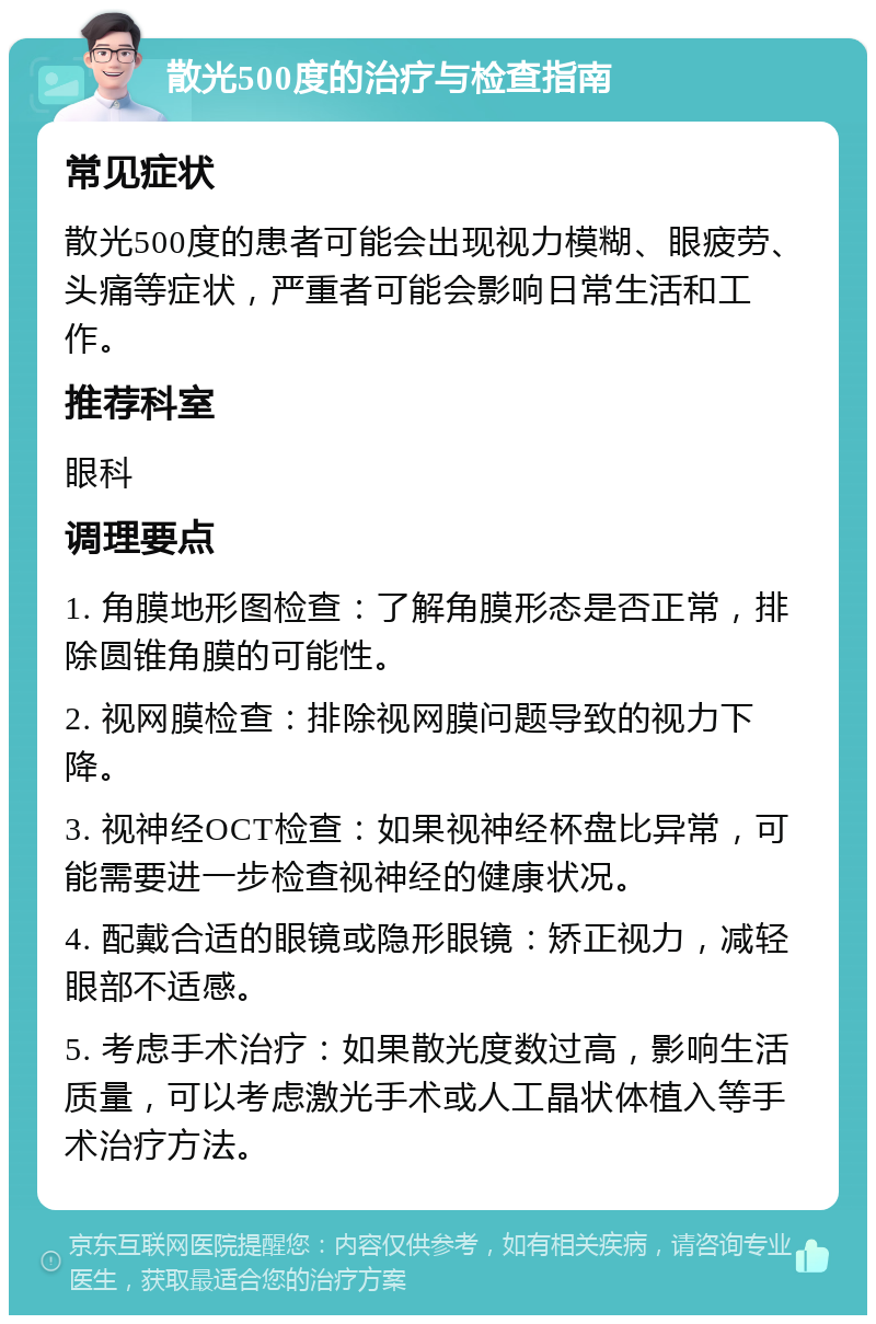 散光500度的治疗与检查指南 常见症状 散光500度的患者可能会出现视力模糊、眼疲劳、头痛等症状，严重者可能会影响日常生活和工作。 推荐科室 眼科 调理要点 1. 角膜地形图检查：了解角膜形态是否正常，排除圆锥角膜的可能性。 2. 视网膜检查：排除视网膜问题导致的视力下降。 3. 视神经OCT检查：如果视神经杯盘比异常，可能需要进一步检查视神经的健康状况。 4. 配戴合适的眼镜或隐形眼镜：矫正视力，减轻眼部不适感。 5. 考虑手术治疗：如果散光度数过高，影响生活质量，可以考虑激光手术或人工晶状体植入等手术治疗方法。