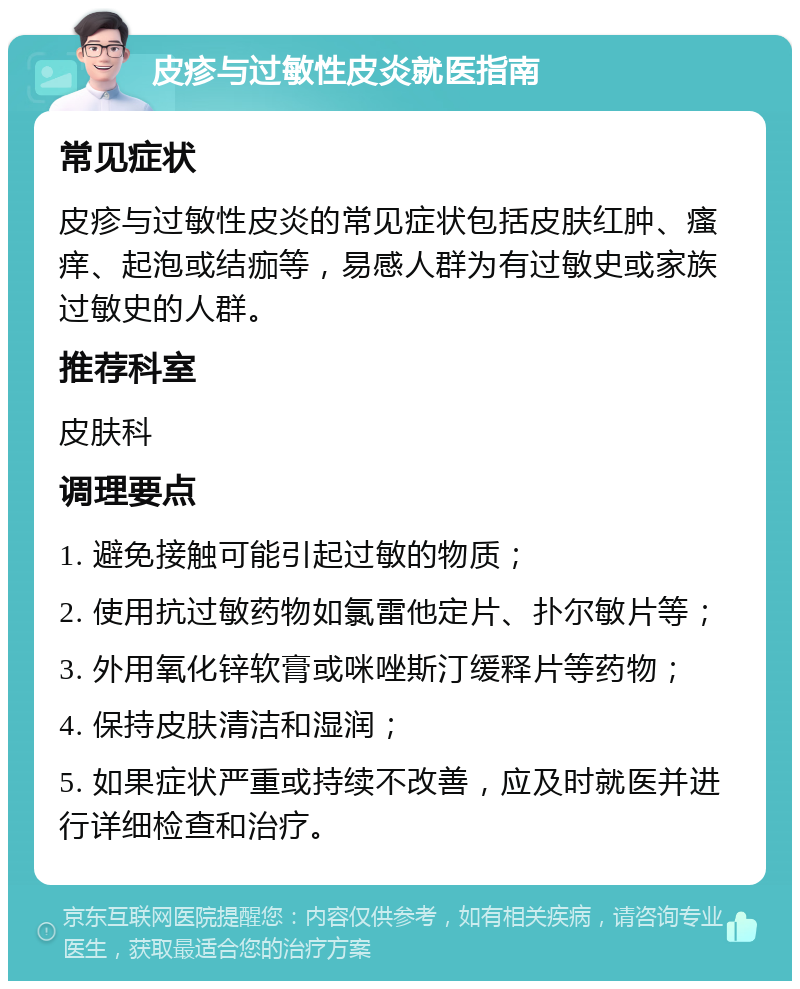 皮疹与过敏性皮炎就医指南 常见症状 皮疹与过敏性皮炎的常见症状包括皮肤红肿、瘙痒、起泡或结痂等，易感人群为有过敏史或家族过敏史的人群。 推荐科室 皮肤科 调理要点 1. 避免接触可能引起过敏的物质； 2. 使用抗过敏药物如氯雷他定片、扑尔敏片等； 3. 外用氧化锌软膏或咪唑斯汀缓释片等药物； 4. 保持皮肤清洁和湿润； 5. 如果症状严重或持续不改善，应及时就医并进行详细检查和治疗。