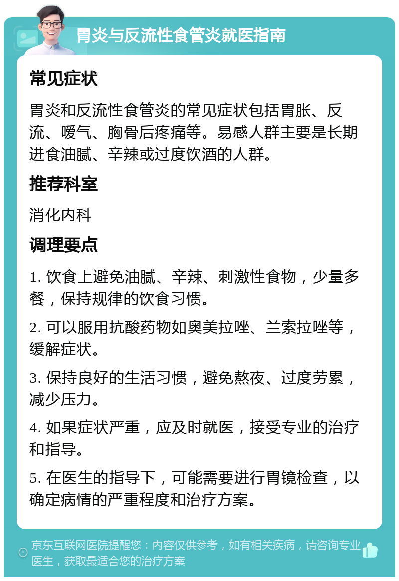 胃炎与反流性食管炎就医指南 常见症状 胃炎和反流性食管炎的常见症状包括胃胀、反流、嗳气、胸骨后疼痛等。易感人群主要是长期进食油腻、辛辣或过度饮酒的人群。 推荐科室 消化内科 调理要点 1. 饮食上避免油腻、辛辣、刺激性食物，少量多餐，保持规律的饮食习惯。 2. 可以服用抗酸药物如奥美拉唑、兰索拉唑等，缓解症状。 3. 保持良好的生活习惯，避免熬夜、过度劳累，减少压力。 4. 如果症状严重，应及时就医，接受专业的治疗和指导。 5. 在医生的指导下，可能需要进行胃镜检查，以确定病情的严重程度和治疗方案。