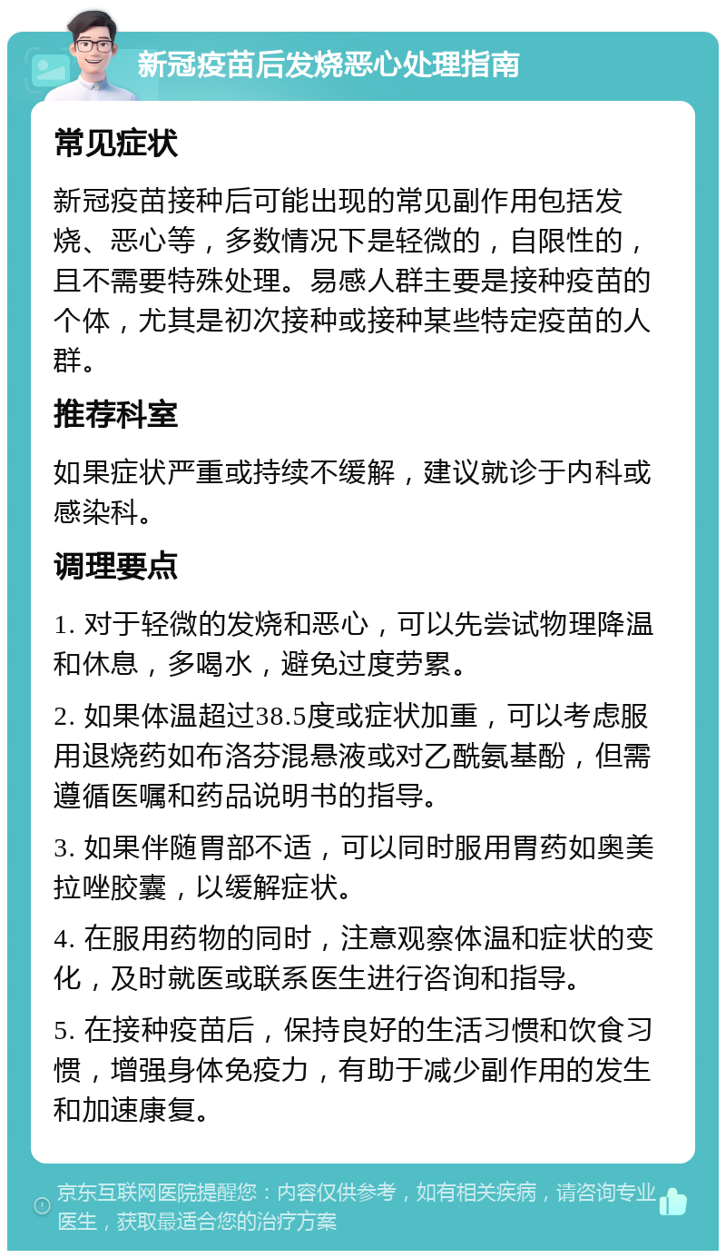 新冠疫苗后发烧恶心处理指南 常见症状 新冠疫苗接种后可能出现的常见副作用包括发烧、恶心等，多数情况下是轻微的，自限性的，且不需要特殊处理。易感人群主要是接种疫苗的个体，尤其是初次接种或接种某些特定疫苗的人群。 推荐科室 如果症状严重或持续不缓解，建议就诊于内科或感染科。 调理要点 1. 对于轻微的发烧和恶心，可以先尝试物理降温和休息，多喝水，避免过度劳累。 2. 如果体温超过38.5度或症状加重，可以考虑服用退烧药如布洛芬混悬液或对乙酰氨基酚，但需遵循医嘱和药品说明书的指导。 3. 如果伴随胃部不适，可以同时服用胃药如奥美拉唑胶囊，以缓解症状。 4. 在服用药物的同时，注意观察体温和症状的变化，及时就医或联系医生进行咨询和指导。 5. 在接种疫苗后，保持良好的生活习惯和饮食习惯，增强身体免疫力，有助于减少副作用的发生和加速康复。