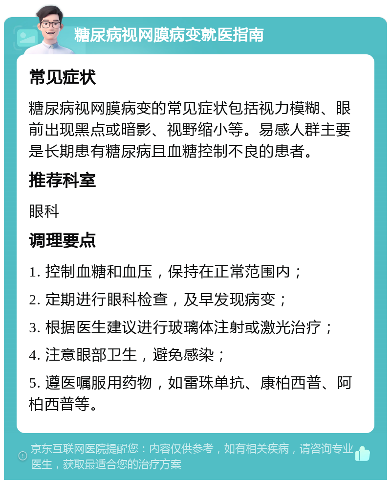 糖尿病视网膜病变就医指南 常见症状 糖尿病视网膜病变的常见症状包括视力模糊、眼前出现黑点或暗影、视野缩小等。易感人群主要是长期患有糖尿病且血糖控制不良的患者。 推荐科室 眼科 调理要点 1. 控制血糖和血压，保持在正常范围内； 2. 定期进行眼科检查，及早发现病变； 3. 根据医生建议进行玻璃体注射或激光治疗； 4. 注意眼部卫生，避免感染； 5. 遵医嘱服用药物，如雷珠单抗、康柏西普、阿柏西普等。