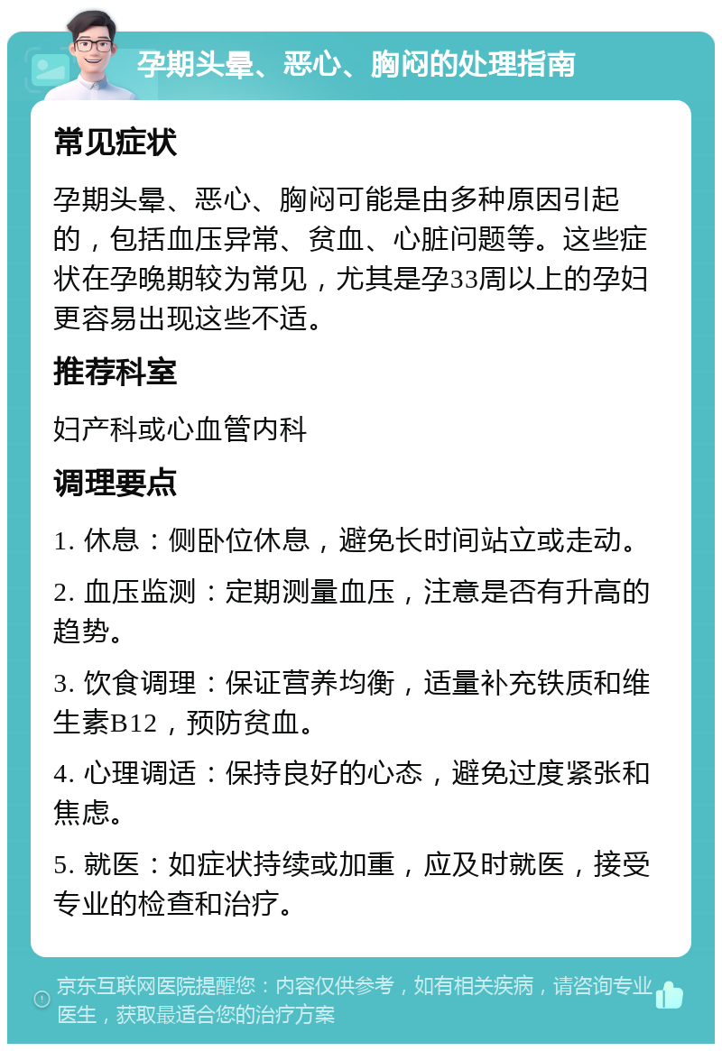 孕期头晕、恶心、胸闷的处理指南 常见症状 孕期头晕、恶心、胸闷可能是由多种原因引起的，包括血压异常、贫血、心脏问题等。这些症状在孕晚期较为常见，尤其是孕33周以上的孕妇更容易出现这些不适。 推荐科室 妇产科或心血管内科 调理要点 1. 休息：侧卧位休息，避免长时间站立或走动。 2. 血压监测：定期测量血压，注意是否有升高的趋势。 3. 饮食调理：保证营养均衡，适量补充铁质和维生素B12，预防贫血。 4. 心理调适：保持良好的心态，避免过度紧张和焦虑。 5. 就医：如症状持续或加重，应及时就医，接受专业的检查和治疗。