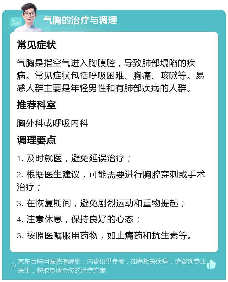 气胸的治疗与调理 常见症状 气胸是指空气进入胸膜腔，导致肺部塌陷的疾病。常见症状包括呼吸困难、胸痛、咳嗽等。易感人群主要是年轻男性和有肺部疾病的人群。 推荐科室 胸外科或呼吸内科 调理要点 1. 及时就医，避免延误治疗； 2. 根据医生建议，可能需要进行胸腔穿刺或手术治疗； 3. 在恢复期间，避免剧烈运动和重物提起； 4. 注意休息，保持良好的心态； 5. 按照医嘱服用药物，如止痛药和抗生素等。