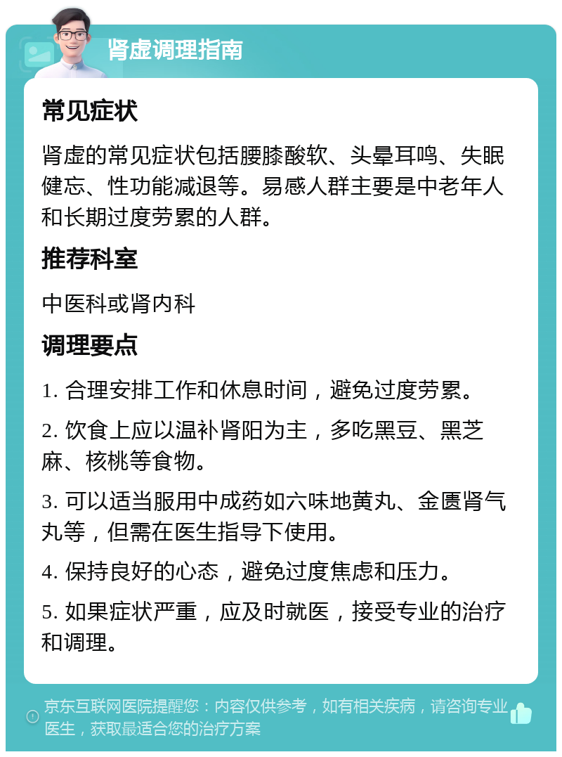 肾虚调理指南 常见症状 肾虚的常见症状包括腰膝酸软、头晕耳鸣、失眠健忘、性功能减退等。易感人群主要是中老年人和长期过度劳累的人群。 推荐科室 中医科或肾内科 调理要点 1. 合理安排工作和休息时间，避免过度劳累。 2. 饮食上应以温补肾阳为主，多吃黑豆、黑芝麻、核桃等食物。 3. 可以适当服用中成药如六味地黄丸、金匮肾气丸等，但需在医生指导下使用。 4. 保持良好的心态，避免过度焦虑和压力。 5. 如果症状严重，应及时就医，接受专业的治疗和调理。