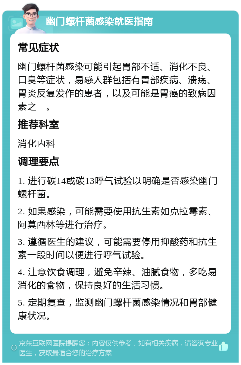 幽门螺杆菌感染就医指南 常见症状 幽门螺杆菌感染可能引起胃部不适、消化不良、口臭等症状，易感人群包括有胃部疾病、溃疡、胃炎反复发作的患者，以及可能是胃癌的致病因素之一。 推荐科室 消化内科 调理要点 1. 进行碳14或碳13呼气试验以明确是否感染幽门螺杆菌。 2. 如果感染，可能需要使用抗生素如克拉霉素、阿莫西林等进行治疗。 3. 遵循医生的建议，可能需要停用抑酸药和抗生素一段时间以便进行呼气试验。 4. 注意饮食调理，避免辛辣、油腻食物，多吃易消化的食物，保持良好的生活习惯。 5. 定期复查，监测幽门螺杆菌感染情况和胃部健康状况。