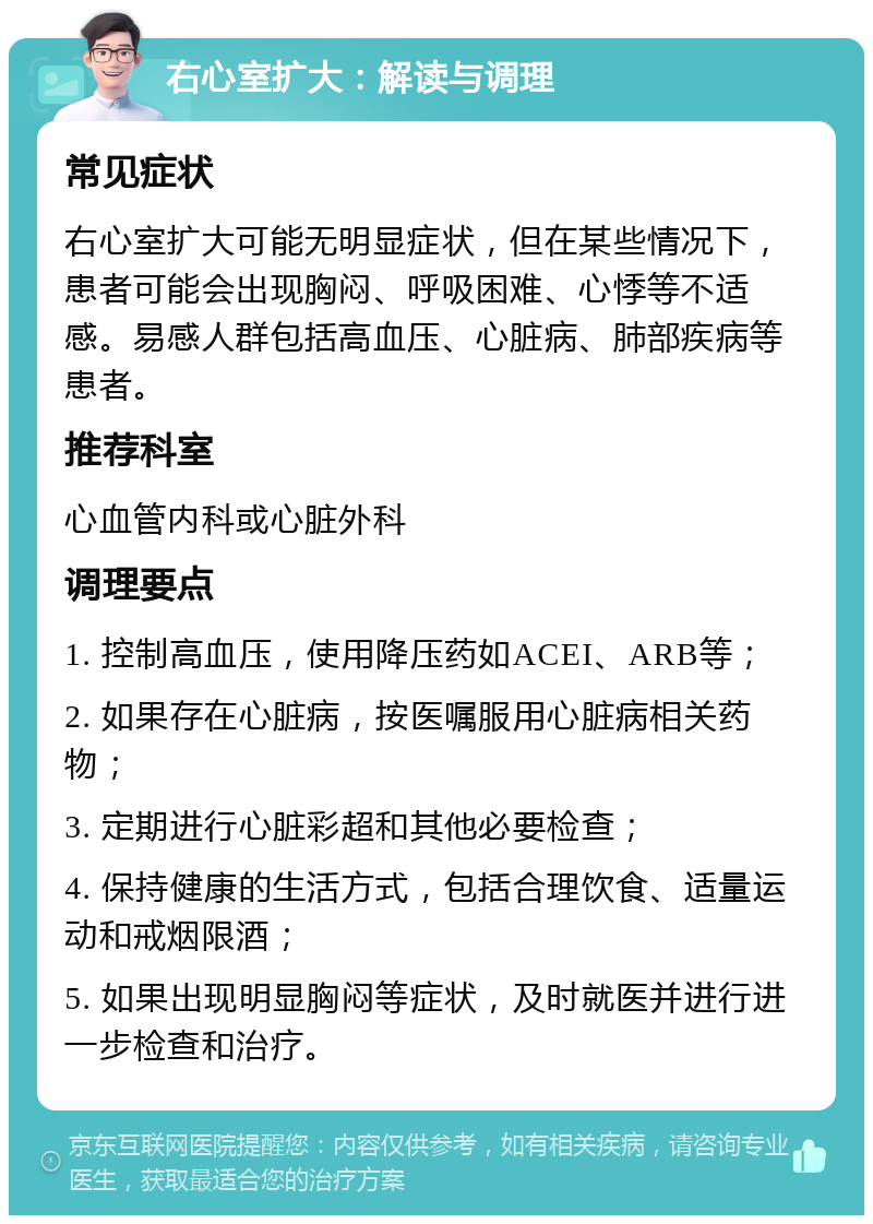 右心室扩大：解读与调理 常见症状 右心室扩大可能无明显症状，但在某些情况下，患者可能会出现胸闷、呼吸困难、心悸等不适感。易感人群包括高血压、心脏病、肺部疾病等患者。 推荐科室 心血管内科或心脏外科 调理要点 1. 控制高血压，使用降压药如ACEI、ARB等； 2. 如果存在心脏病，按医嘱服用心脏病相关药物； 3. 定期进行心脏彩超和其他必要检查； 4. 保持健康的生活方式，包括合理饮食、适量运动和戒烟限酒； 5. 如果出现明显胸闷等症状，及时就医并进行进一步检查和治疗。