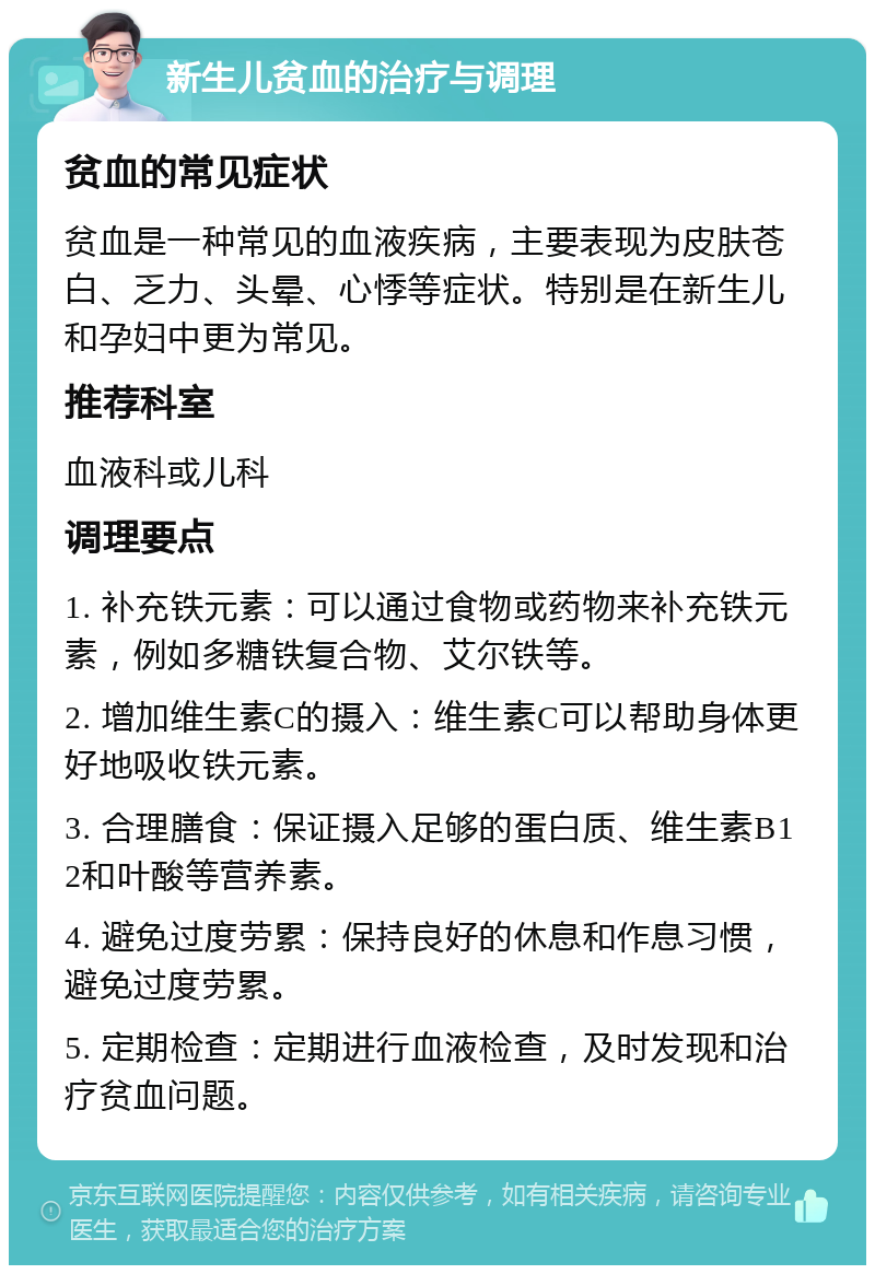 新生儿贫血的治疗与调理 贫血的常见症状 贫血是一种常见的血液疾病，主要表现为皮肤苍白、乏力、头晕、心悸等症状。特别是在新生儿和孕妇中更为常见。 推荐科室 血液科或儿科 调理要点 1. 补充铁元素：可以通过食物或药物来补充铁元素，例如多糖铁复合物、艾尔铁等。 2. 增加维生素C的摄入：维生素C可以帮助身体更好地吸收铁元素。 3. 合理膳食：保证摄入足够的蛋白质、维生素B12和叶酸等营养素。 4. 避免过度劳累：保持良好的休息和作息习惯，避免过度劳累。 5. 定期检查：定期进行血液检查，及时发现和治疗贫血问题。