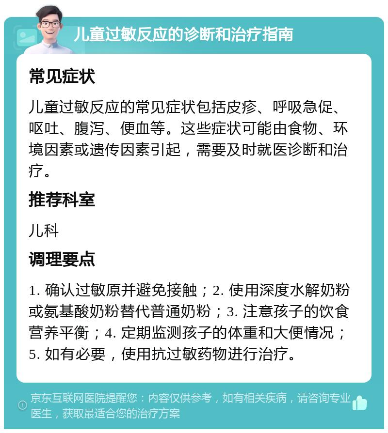 儿童过敏反应的诊断和治疗指南 常见症状 儿童过敏反应的常见症状包括皮疹、呼吸急促、呕吐、腹泻、便血等。这些症状可能由食物、环境因素或遗传因素引起，需要及时就医诊断和治疗。 推荐科室 儿科 调理要点 1. 确认过敏原并避免接触；2. 使用深度水解奶粉或氨基酸奶粉替代普通奶粉；3. 注意孩子的饮食营养平衡；4. 定期监测孩子的体重和大便情况；5. 如有必要，使用抗过敏药物进行治疗。