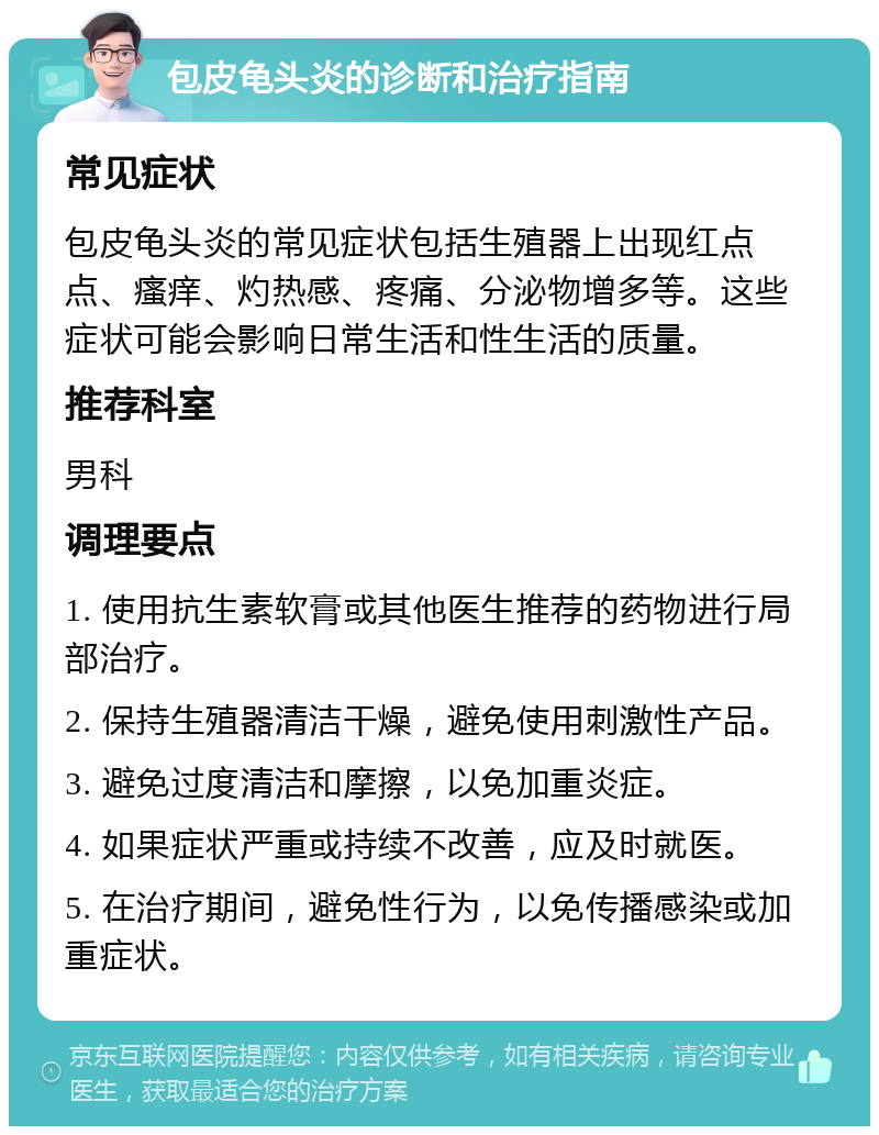 包皮龟头炎的诊断和治疗指南 常见症状 包皮龟头炎的常见症状包括生殖器上出现红点点、瘙痒、灼热感、疼痛、分泌物增多等。这些症状可能会影响日常生活和性生活的质量。 推荐科室 男科 调理要点 1. 使用抗生素软膏或其他医生推荐的药物进行局部治疗。 2. 保持生殖器清洁干燥，避免使用刺激性产品。 3. 避免过度清洁和摩擦，以免加重炎症。 4. 如果症状严重或持续不改善，应及时就医。 5. 在治疗期间，避免性行为，以免传播感染或加重症状。