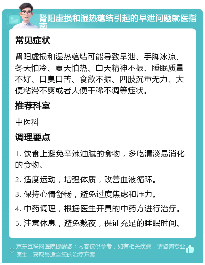 肾阳虚损和湿热蕴结引起的早泄问题就医指南 常见症状 肾阳虚损和湿热蕴结可能导致早泄、手脚冰凉、冬天怕冷、夏天怕热、白天精神不振、睡眠质量不好、口臭口苦、食欲不振、四肢沉重无力、大便粘滞不爽或者大便干稀不调等症状。 推荐科室 中医科 调理要点 1. 饮食上避免辛辣油腻的食物，多吃清淡易消化的食物。 2. 适度运动，增强体质，改善血液循环。 3. 保持心情舒畅，避免过度焦虑和压力。 4. 中药调理，根据医生开具的中药方进行治疗。 5. 注意休息，避免熬夜，保证充足的睡眠时间。