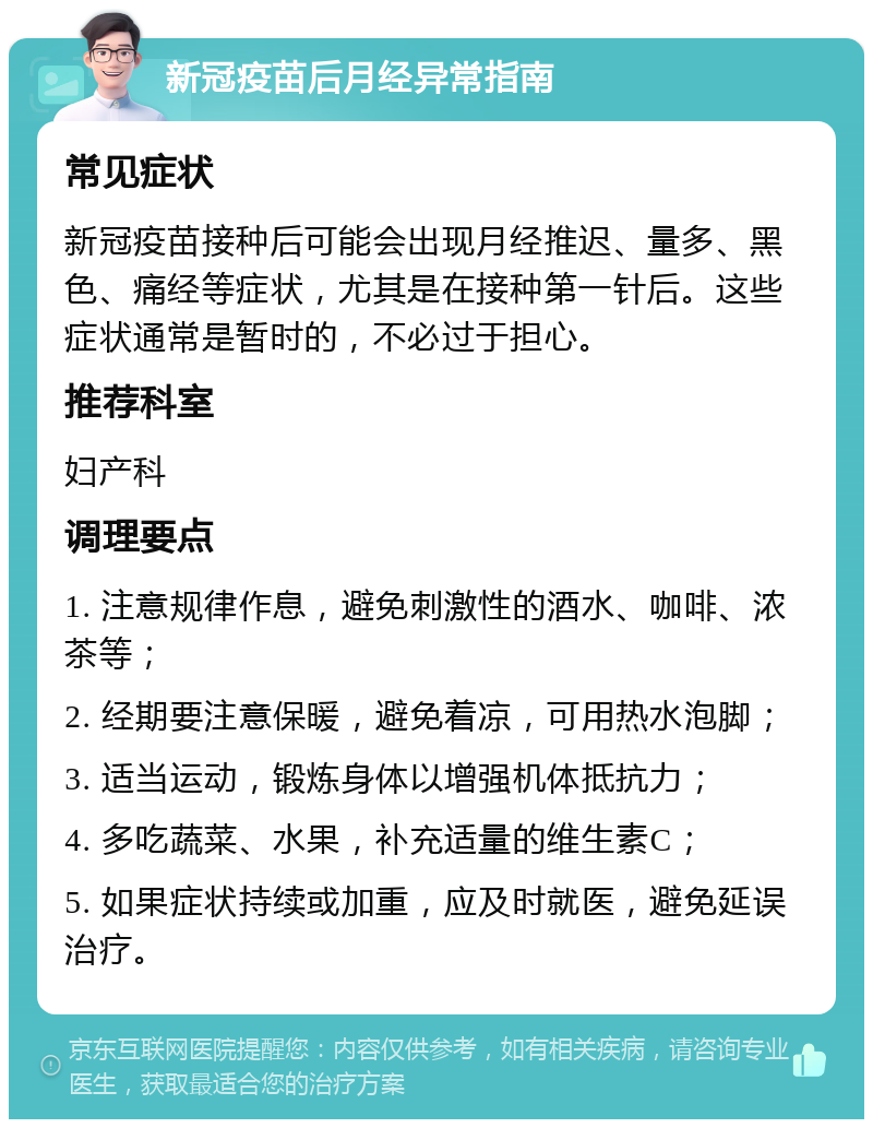 新冠疫苗后月经异常指南 常见症状 新冠疫苗接种后可能会出现月经推迟、量多、黑色、痛经等症状，尤其是在接种第一针后。这些症状通常是暂时的，不必过于担心。 推荐科室 妇产科 调理要点 1. 注意规律作息，避免刺激性的酒水、咖啡、浓茶等； 2. 经期要注意保暖，避免着凉，可用热水泡脚； 3. 适当运动，锻炼身体以增强机体抵抗力； 4. 多吃蔬菜、水果，补充适量的维生素C； 5. 如果症状持续或加重，应及时就医，避免延误治疗。