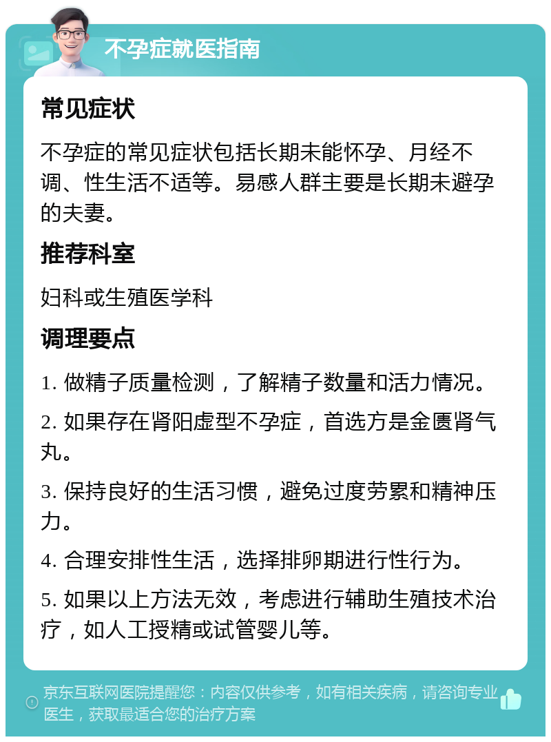 不孕症就医指南 常见症状 不孕症的常见症状包括长期未能怀孕、月经不调、性生活不适等。易感人群主要是长期未避孕的夫妻。 推荐科室 妇科或生殖医学科 调理要点 1. 做精子质量检测，了解精子数量和活力情况。 2. 如果存在肾阳虚型不孕症，首选方是金匮肾气丸。 3. 保持良好的生活习惯，避免过度劳累和精神压力。 4. 合理安排性生活，选择排卵期进行性行为。 5. 如果以上方法无效，考虑进行辅助生殖技术治疗，如人工授精或试管婴儿等。