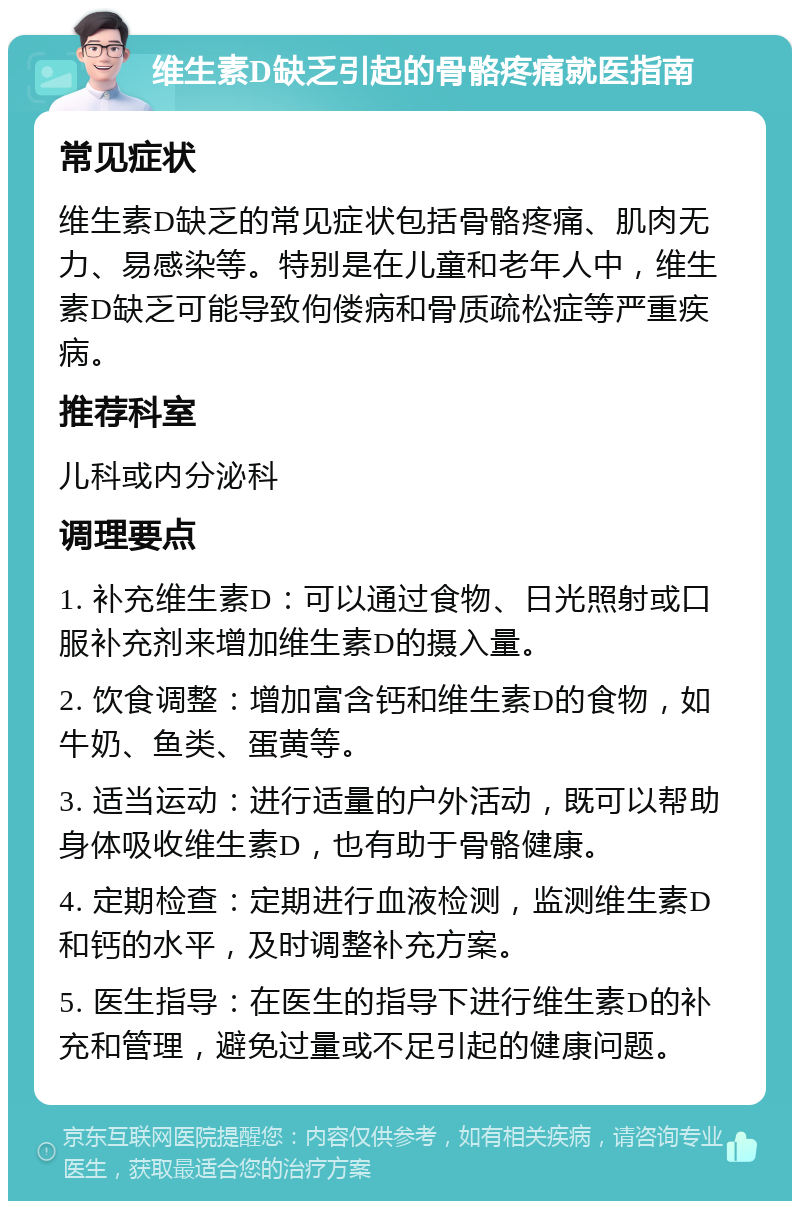 维生素D缺乏引起的骨骼疼痛就医指南 常见症状 维生素D缺乏的常见症状包括骨骼疼痛、肌肉无力、易感染等。特别是在儿童和老年人中，维生素D缺乏可能导致佝偻病和骨质疏松症等严重疾病。 推荐科室 儿科或内分泌科 调理要点 1. 补充维生素D：可以通过食物、日光照射或口服补充剂来增加维生素D的摄入量。 2. 饮食调整：增加富含钙和维生素D的食物，如牛奶、鱼类、蛋黄等。 3. 适当运动：进行适量的户外活动，既可以帮助身体吸收维生素D，也有助于骨骼健康。 4. 定期检查：定期进行血液检测，监测维生素D和钙的水平，及时调整补充方案。 5. 医生指导：在医生的指导下进行维生素D的补充和管理，避免过量或不足引起的健康问题。