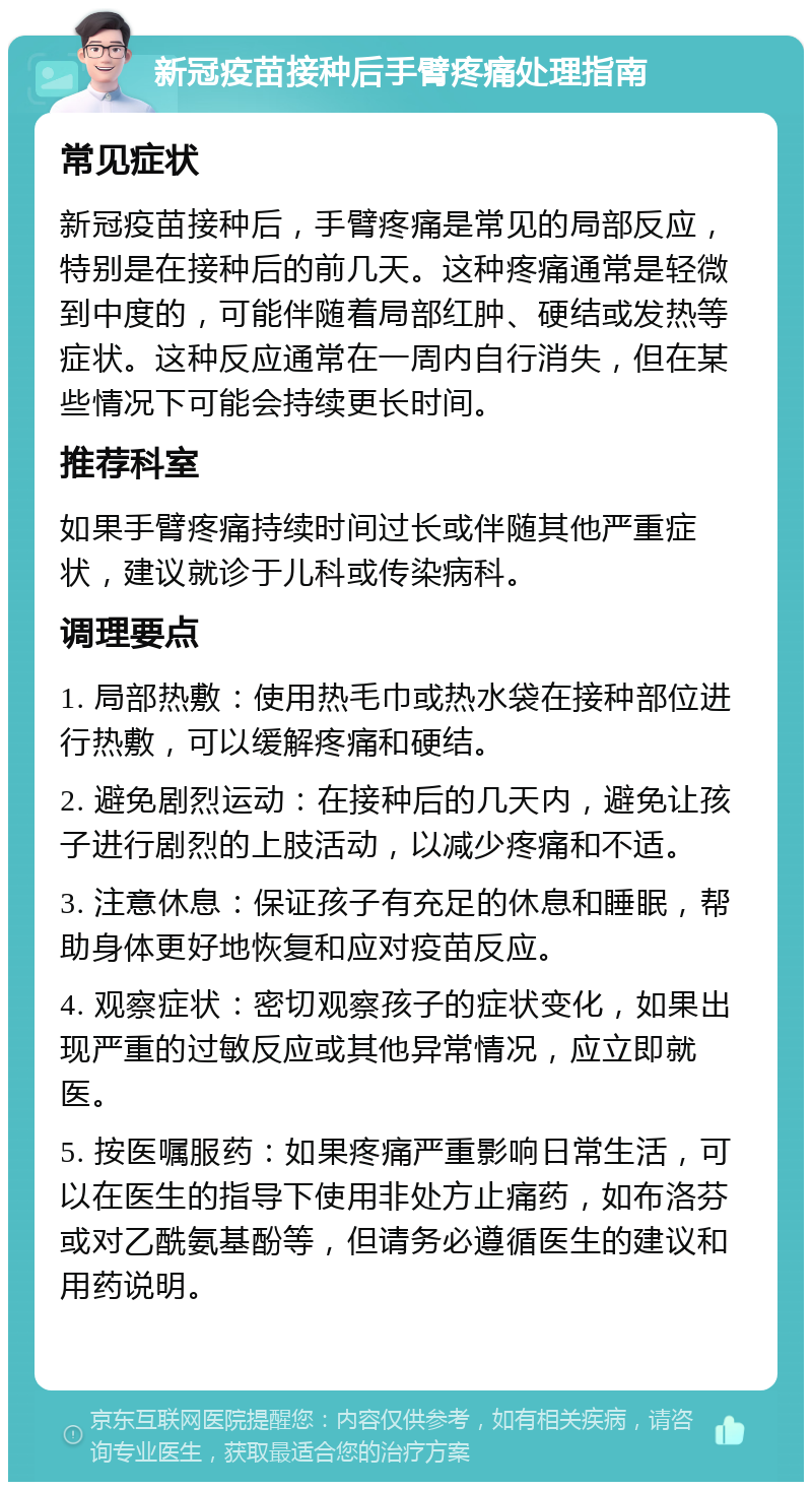 新冠疫苗接种后手臂疼痛处理指南 常见症状 新冠疫苗接种后，手臂疼痛是常见的局部反应，特别是在接种后的前几天。这种疼痛通常是轻微到中度的，可能伴随着局部红肿、硬结或发热等症状。这种反应通常在一周内自行消失，但在某些情况下可能会持续更长时间。 推荐科室 如果手臂疼痛持续时间过长或伴随其他严重症状，建议就诊于儿科或传染病科。 调理要点 1. 局部热敷：使用热毛巾或热水袋在接种部位进行热敷，可以缓解疼痛和硬结。 2. 避免剧烈运动：在接种后的几天内，避免让孩子进行剧烈的上肢活动，以减少疼痛和不适。 3. 注意休息：保证孩子有充足的休息和睡眠，帮助身体更好地恢复和应对疫苗反应。 4. 观察症状：密切观察孩子的症状变化，如果出现严重的过敏反应或其他异常情况，应立即就医。 5. 按医嘱服药：如果疼痛严重影响日常生活，可以在医生的指导下使用非处方止痛药，如布洛芬或对乙酰氨基酚等，但请务必遵循医生的建议和用药说明。