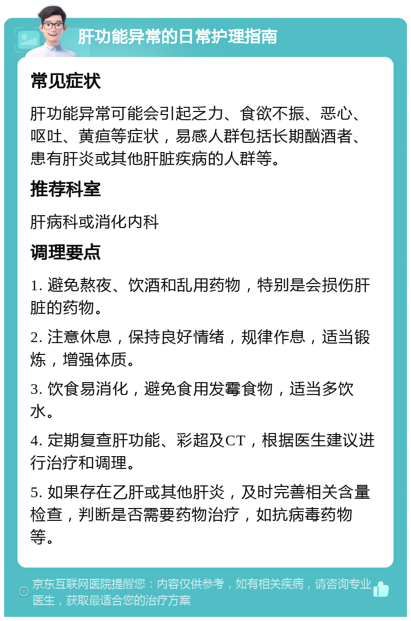 肝功能异常的日常护理指南 常见症状 肝功能异常可能会引起乏力、食欲不振、恶心、呕吐、黄疸等症状，易感人群包括长期酗酒者、患有肝炎或其他肝脏疾病的人群等。 推荐科室 肝病科或消化内科 调理要点 1. 避免熬夜、饮酒和乱用药物，特别是会损伤肝脏的药物。 2. 注意休息，保持良好情绪，规律作息，适当锻炼，增强体质。 3. 饮食易消化，避免食用发霉食物，适当多饮水。 4. 定期复查肝功能、彩超及CT，根据医生建议进行治疗和调理。 5. 如果存在乙肝或其他肝炎，及时完善相关含量检查，判断是否需要药物治疗，如抗病毒药物等。