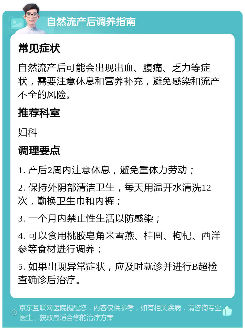 自然流产后调养指南 常见症状 自然流产后可能会出现出血、腹痛、乏力等症状，需要注意休息和营养补充，避免感染和流产不全的风险。 推荐科室 妇科 调理要点 1. 产后2周内注意休息，避免重体力劳动； 2. 保持外阴部清洁卫生，每天用温开水清洗12次，勤换卫生巾和内裤； 3. 一个月内禁止性生活以防感染； 4. 可以食用桃胶皂角米雪燕、桂圆、枸杞、西洋参等食材进行调养； 5. 如果出现异常症状，应及时就诊并进行B超检查确诊后治疗。