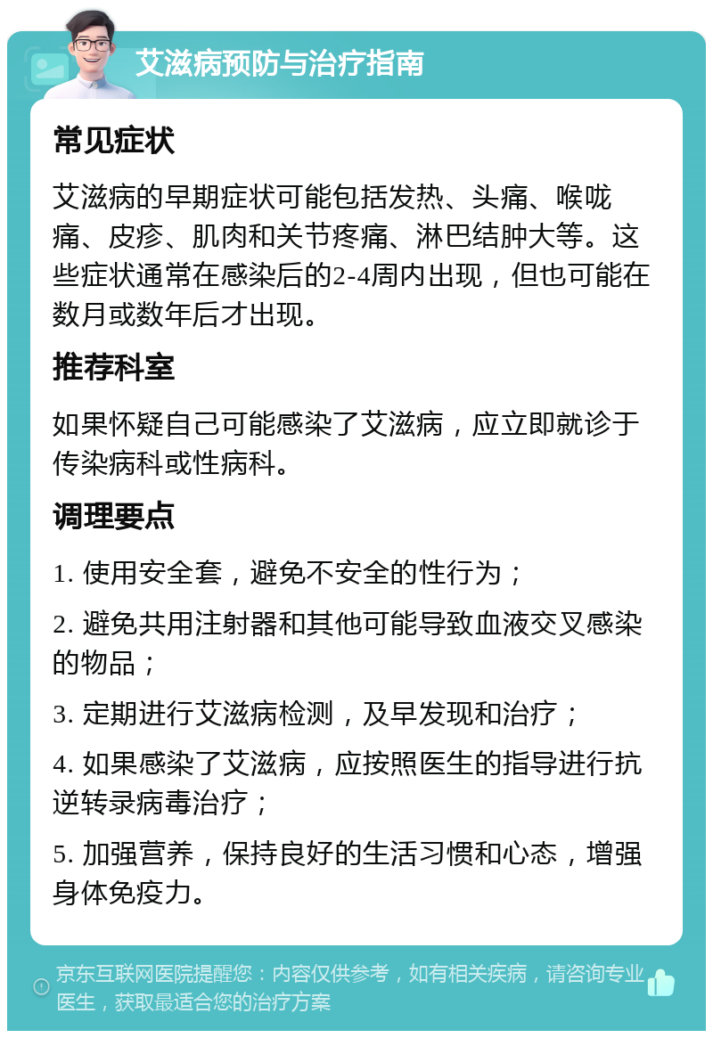 艾滋病预防与治疗指南 常见症状 艾滋病的早期症状可能包括发热、头痛、喉咙痛、皮疹、肌肉和关节疼痛、淋巴结肿大等。这些症状通常在感染后的2-4周内出现，但也可能在数月或数年后才出现。 推荐科室 如果怀疑自己可能感染了艾滋病，应立即就诊于传染病科或性病科。 调理要点 1. 使用安全套，避免不安全的性行为； 2. 避免共用注射器和其他可能导致血液交叉感染的物品； 3. 定期进行艾滋病检测，及早发现和治疗； 4. 如果感染了艾滋病，应按照医生的指导进行抗逆转录病毒治疗； 5. 加强营养，保持良好的生活习惯和心态，增强身体免疫力。