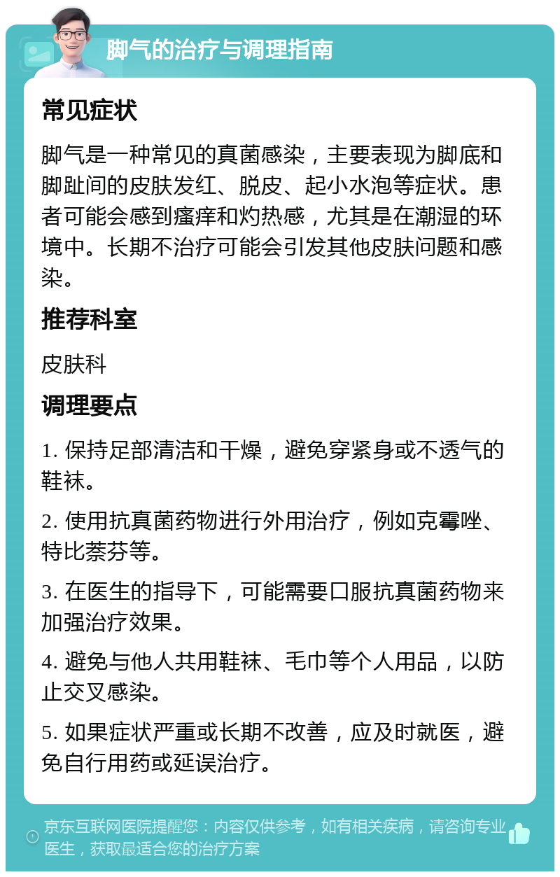 脚气的治疗与调理指南 常见症状 脚气是一种常见的真菌感染，主要表现为脚底和脚趾间的皮肤发红、脱皮、起小水泡等症状。患者可能会感到瘙痒和灼热感，尤其是在潮湿的环境中。长期不治疗可能会引发其他皮肤问题和感染。 推荐科室 皮肤科 调理要点 1. 保持足部清洁和干燥，避免穿紧身或不透气的鞋袜。 2. 使用抗真菌药物进行外用治疗，例如克霉唑、特比萘芬等。 3. 在医生的指导下，可能需要口服抗真菌药物来加强治疗效果。 4. 避免与他人共用鞋袜、毛巾等个人用品，以防止交叉感染。 5. 如果症状严重或长期不改善，应及时就医，避免自行用药或延误治疗。