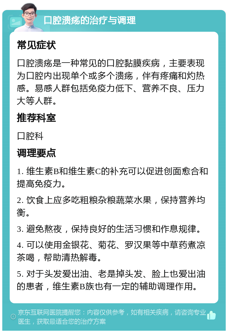 口腔溃疡的治疗与调理 常见症状 口腔溃疡是一种常见的口腔黏膜疾病，主要表现为口腔内出现单个或多个溃疡，伴有疼痛和灼热感。易感人群包括免疫力低下、营养不良、压力大等人群。 推荐科室 口腔科 调理要点 1. 维生素B和维生素C的补充可以促进创面愈合和提高免疫力。 2. 饮食上应多吃粗粮杂粮蔬菜水果，保持营养均衡。 3. 避免熬夜，保持良好的生活习惯和作息规律。 4. 可以使用金银花、菊花、罗汉果等中草药煮凉茶喝，帮助清热解毒。 5. 对于头发爱出油、老是掉头发、脸上也爱出油的患者，维生素B族也有一定的辅助调理作用。